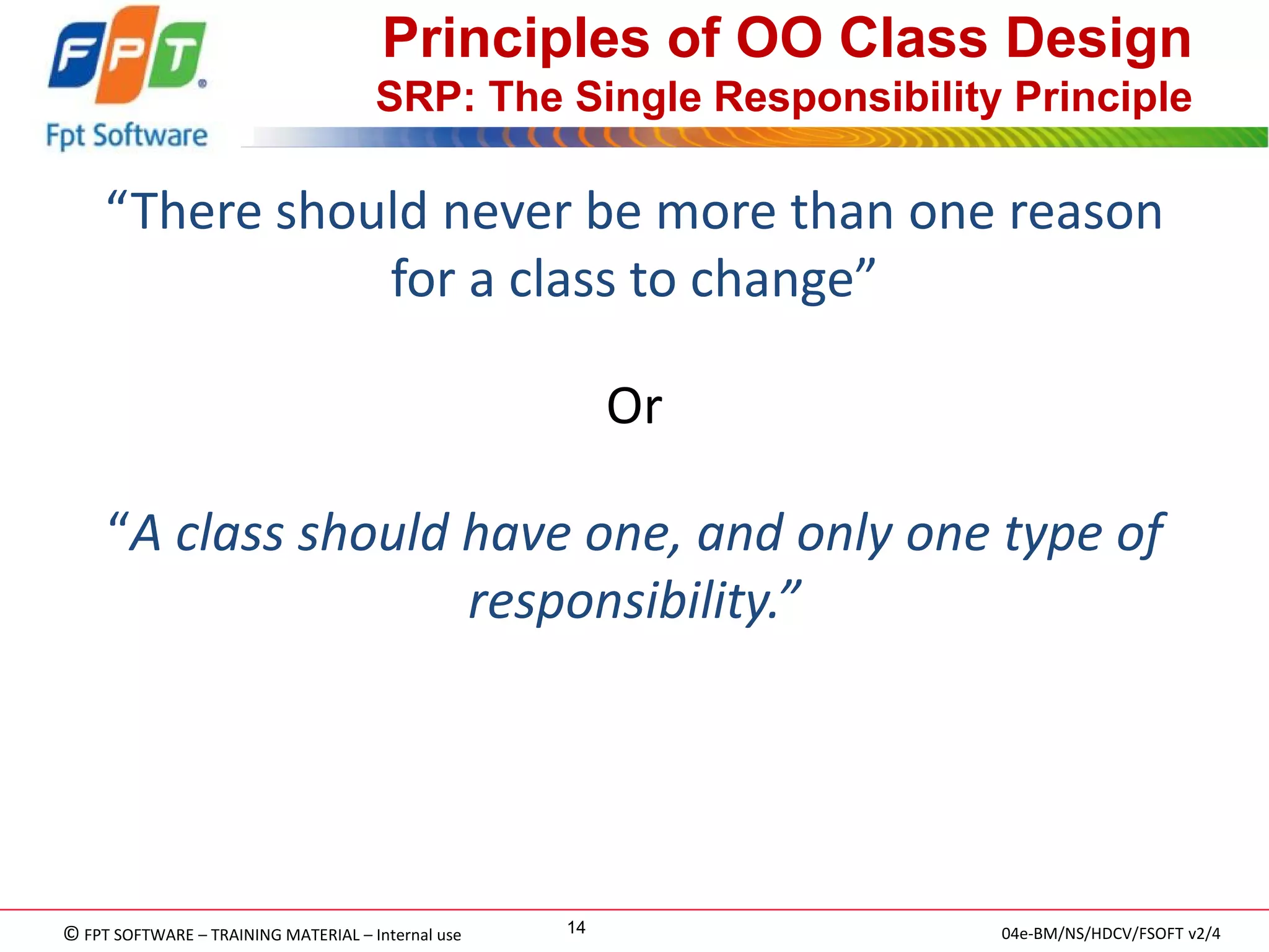 © FPT SOFTWARE – TRAINING MATERIAL – Internal use 
04e-BM/NS/HDCV/FSOFT v2/4 
14 
Principles of OO Class Design SRP: The Single Responsibility Principle 
“There should never be more than one reason for a class to change” 
Or 
“A class should have one, and only one type of responsibility.” 
 