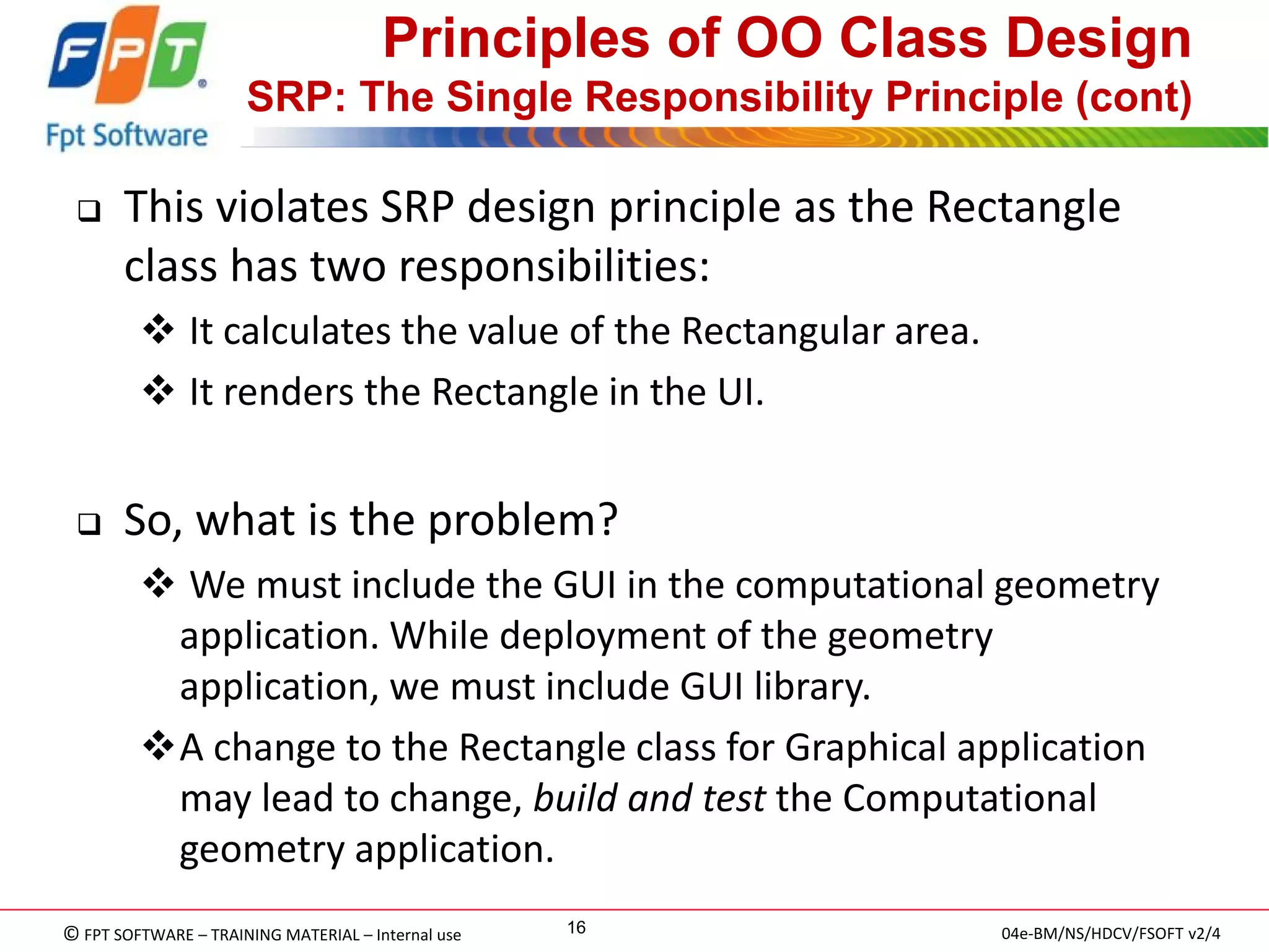 © FPT SOFTWARE – TRAINING MATERIAL – Internal use 
04e-BM/NS/HDCV/FSOFT v2/4 
16 
Principles of OO Class Design SRP: The Single Responsibility Principle (cont) 
This violates SRP design principle as the Rectangle class has two responsibilities: 
 It calculates the value of the Rectangular area. 
 It renders the Rectangle in the UI. 
So, what is the problem? 
 We must include the GUI in the computational geometry application. While deployment of the geometry application, we must include GUI library. 
A change to the Rectangle class for Graphical application may lead to change, build and test the Computational geometry application. 
 