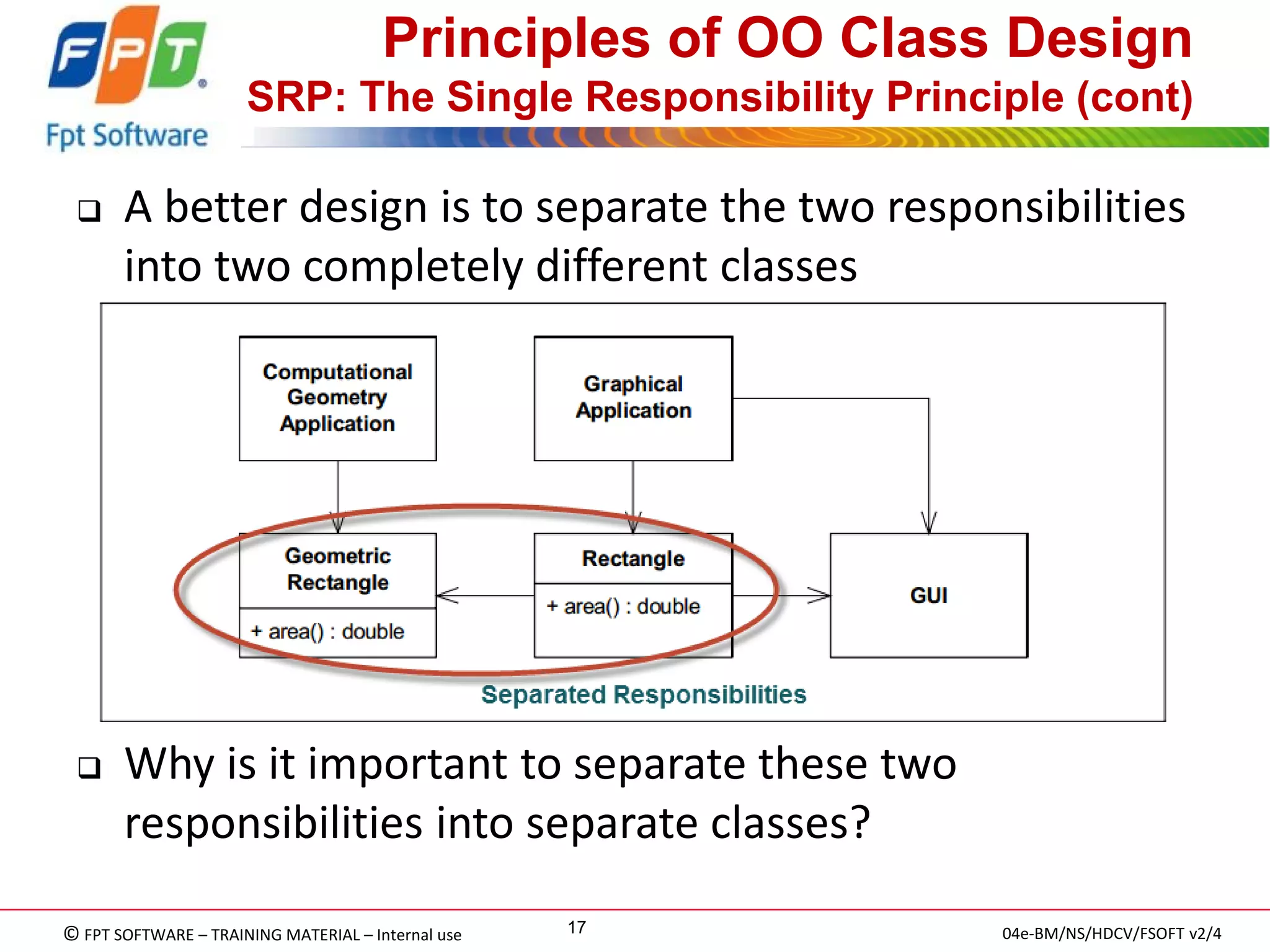 © FPT SOFTWARE – TRAINING MATERIAL – Internal use 
04e-BM/NS/HDCV/FSOFT v2/4 
17 
Principles of OO Class Design SRP: The Single Responsibility Principle (cont) 
A better design is to separate the two responsibilities into two completely different classes 
Why is it important to separate these two responsibilities into separate classes?  
