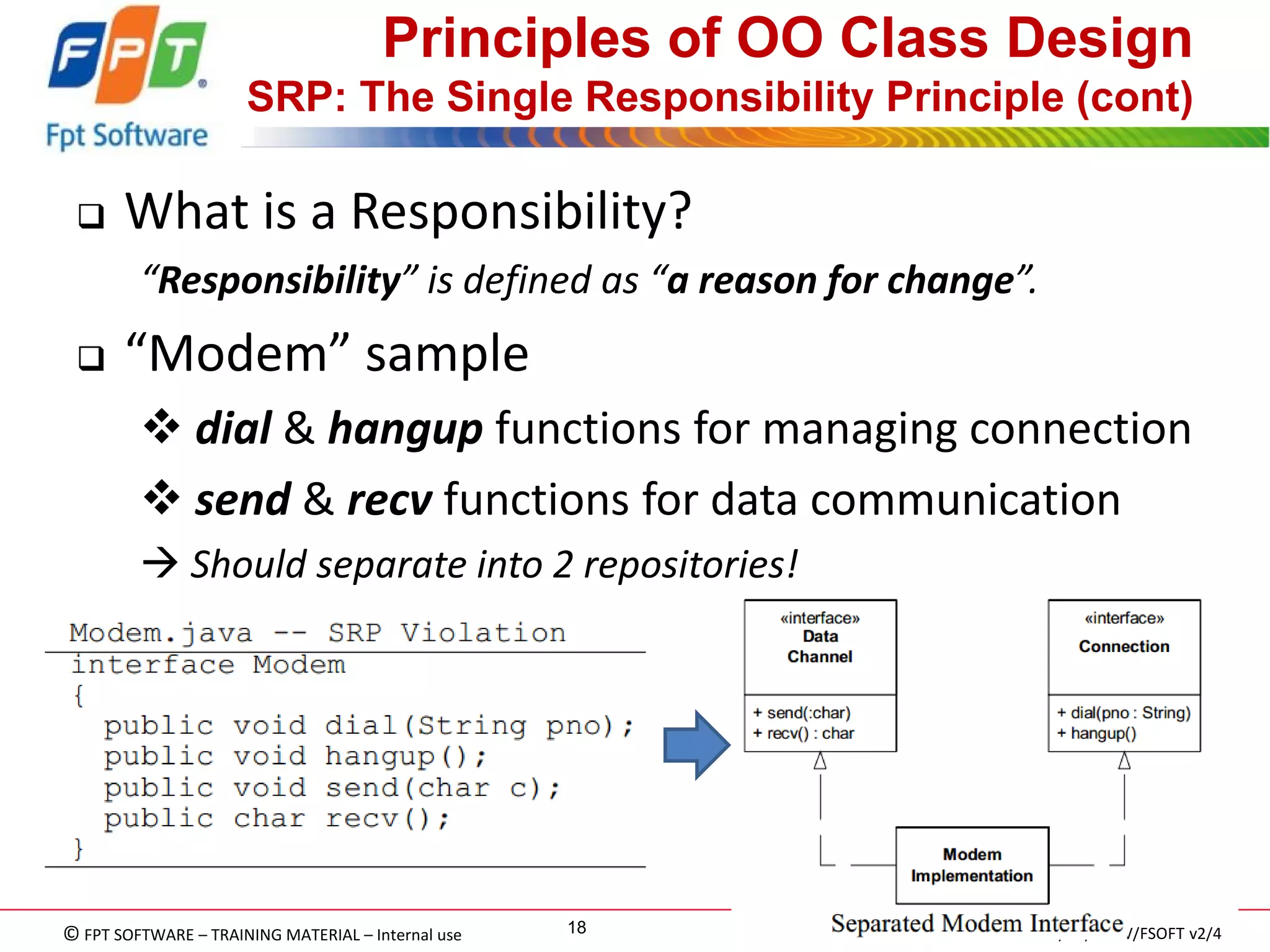 © FPT SOFTWARE – TRAINING MATERIAL – Internal use 
04e-BM/NS/HDCV/FSOFT v2/4 
18 
Principles of OO Class Design SRP: The Single Responsibility Principle (cont) 
What is a Responsibility? 
“Responsibility” is defined as “a reason for change”. 
“Modem” sample 
 dial & hangup functions for managing connection 
 send & recv functions for data communication 
 Should separate into 2 repositories!  