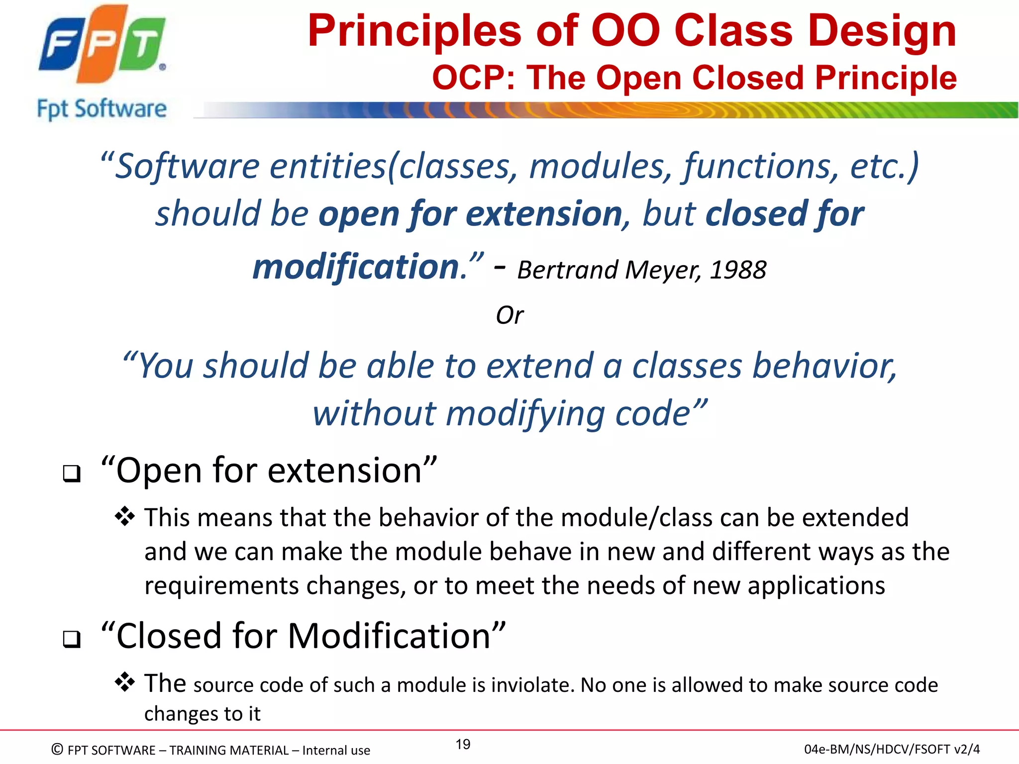 © FPT SOFTWARE – TRAINING MATERIAL – Internal use 
04e-BM/NS/HDCV/FSOFT v2/4 
19 
Principles of OO Class Design OCP: The Open Closed Principle 
“Software entities(classes, modules, functions, etc.) should be open for extension, but closed for modification.” - Bertrand Meyer, 1988 
Or 
“You should be able to extend a classes behavior, without modifying code” 
“Open for extension” 
This means that the behavior of the module/class can be extended and we can make the module behave in new and different ways as the requirements changes, or to meet the needs of new applications 
“Closed for Modification” 
The source code of such a module is inviolate. No one is allowed to make source code changes to it 
 