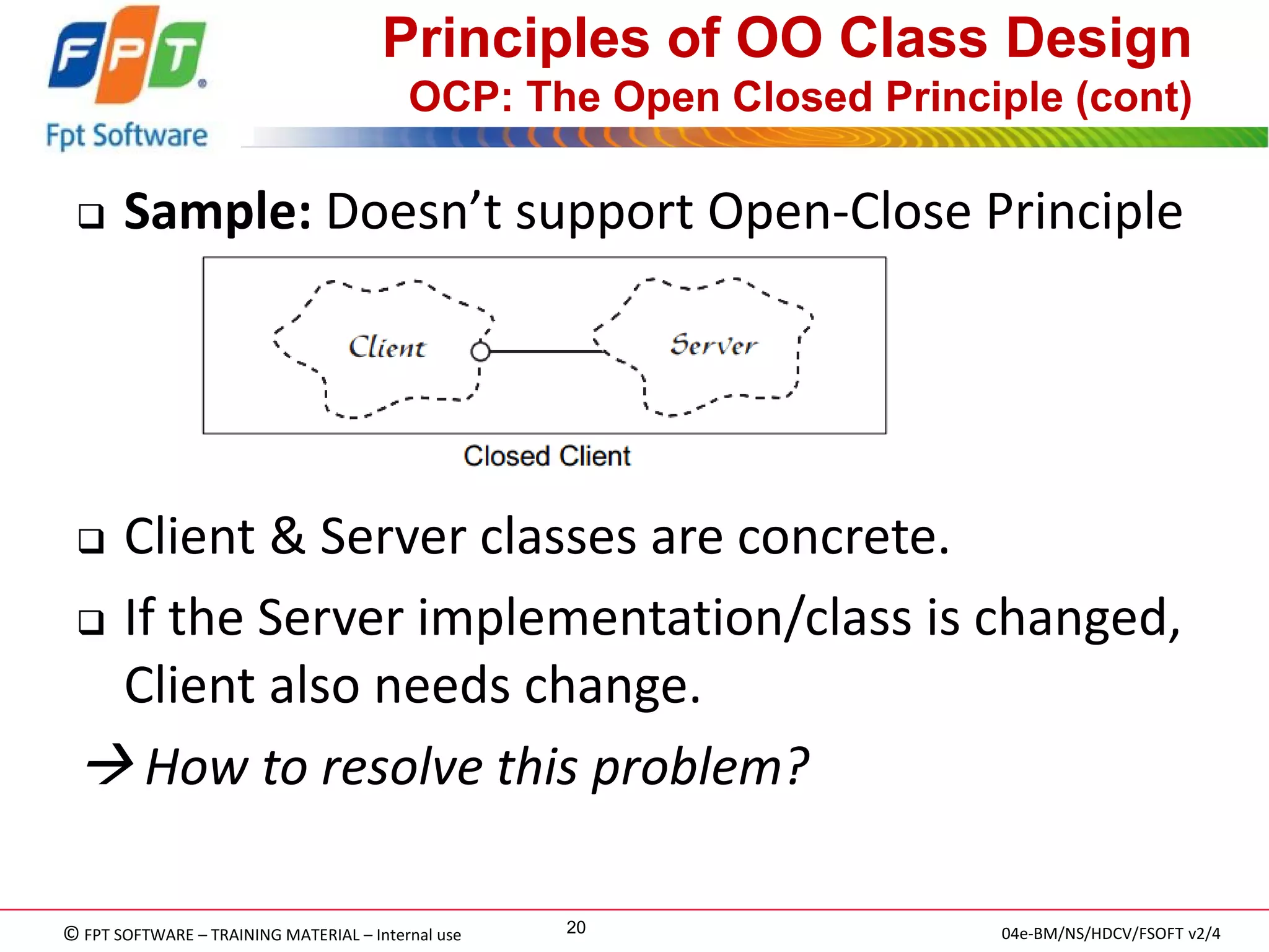 © FPT SOFTWARE – TRAINING MATERIAL – Internal use 
04e-BM/NS/HDCV/FSOFT v2/4 
20 
Principles of OO Class Design OCP: The Open Closed Principle (cont) 
Sample: Doesn’t support Open-Close Principle 
Client & Server classes are concrete. 
If the Server implementation/class is changed, Client also needs change. 
 How to resolve this problem?  