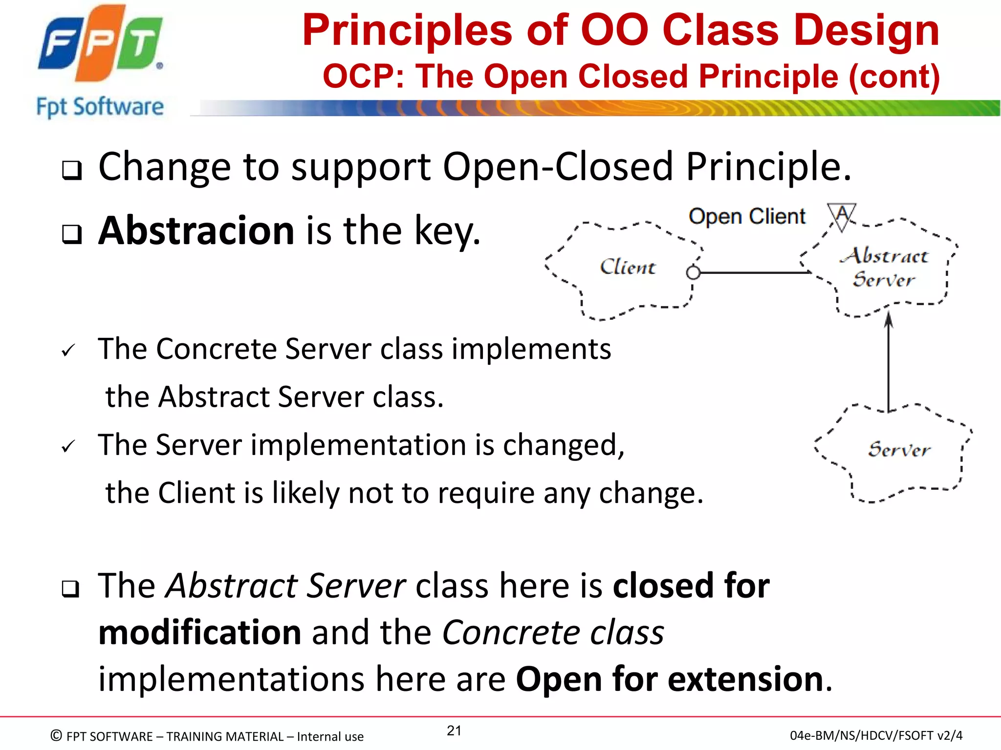 © FPT SOFTWARE – TRAINING MATERIAL – Internal use 
04e-BM/NS/HDCV/FSOFT v2/4 
21 
Principles of OO Class Design OCP: The Open Closed Principle (cont) 
Change to support Open-Closed Principle. 
Abstracion is the key. 
The Concrete Server class implements 
the Abstract Server class. 
The Server implementation is changed, 
the Client is likely not to require any change. 
The Abstract Server class here is closed for modification and the Concrete class implementations here are Open for extension.  