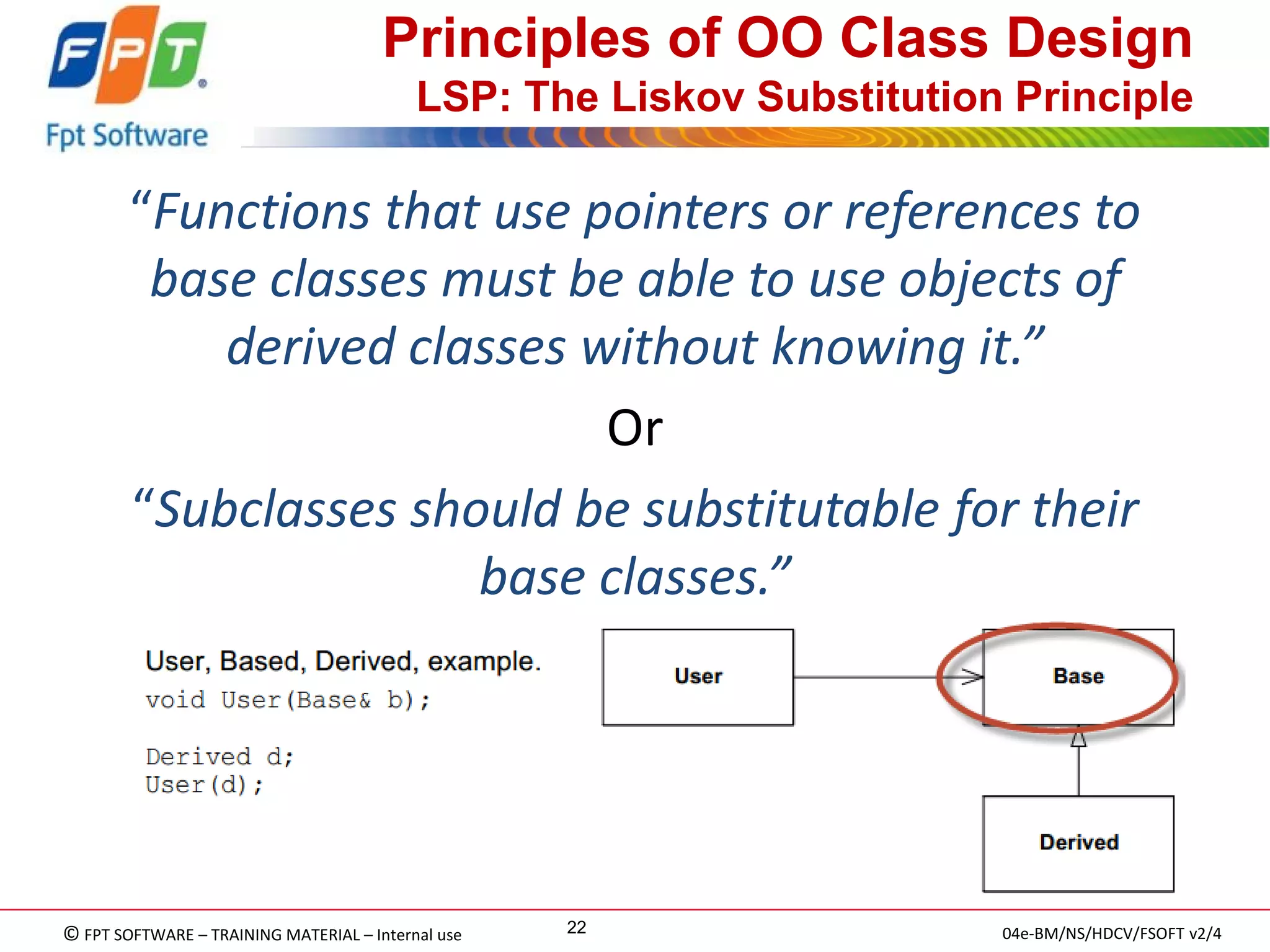 © FPT SOFTWARE – TRAINING MATERIAL – Internal use 
04e-BM/NS/HDCV/FSOFT v2/4 
22 
Principles of OO Class Design LSP: The Liskov Substitution Principle 
“Functions that use pointers or references to base classes must be able to use objects of derived classes without knowing it.” 
Or 
“Subclasses should be substitutable for their base classes.”  