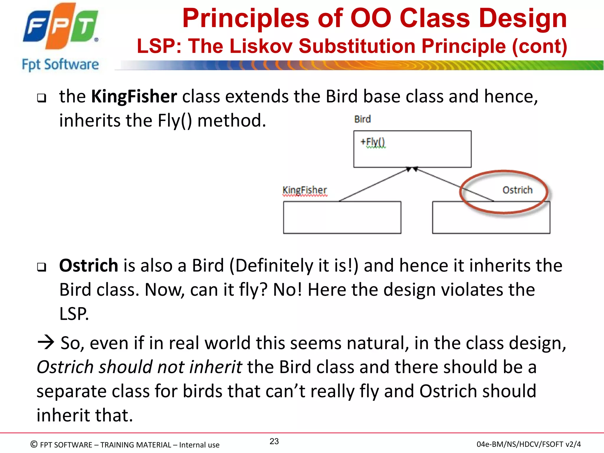 © FPT SOFTWARE – TRAINING MATERIAL – Internal use 
04e-BM/NS/HDCV/FSOFT v2/4 
23 
Principles of OO Class Design LSP: The Liskov Substitution Principle (cont) 
the KingFisher class extends the Bird base class and hence, inherits the Fly() method. 
Ostrich is also a Bird (Definitely it is!) and hence it inherits the Bird class. Now, can it fly? No! Here the design violates the LSP. 
 So, even if in real world this seems natural, in the class design, Ostrich should not inherit the Bird class and there should be a separate class for birds that can’t really fly and Ostrich should inherit that.  
