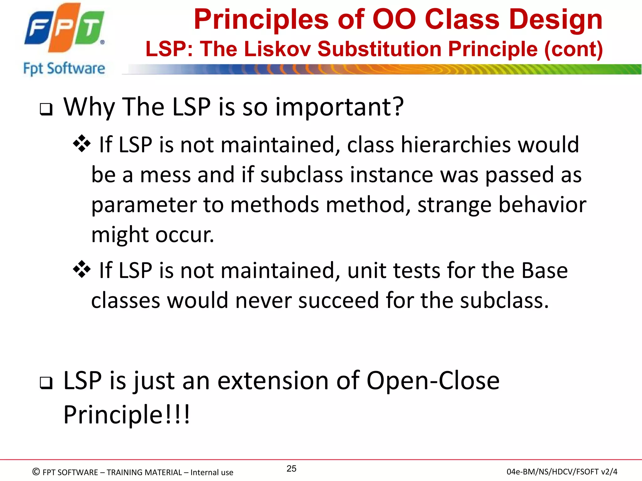 © FPT SOFTWARE – TRAINING MATERIAL – Internal use 
04e-BM/NS/HDCV/FSOFT v2/4 
25 
Principles of OO Class Design LSP: The Liskov Substitution Principle (cont) 
Why The LSP is so important? 
 If LSP is not maintained, class hierarchies would be a mess and if subclass instance was passed as parameter to methods method, strange behavior might occur. 
 If LSP is not maintained, unit tests for the Base classes would never succeed for the subclass. 
LSP is just an extension of Open-Close Principle!!!  