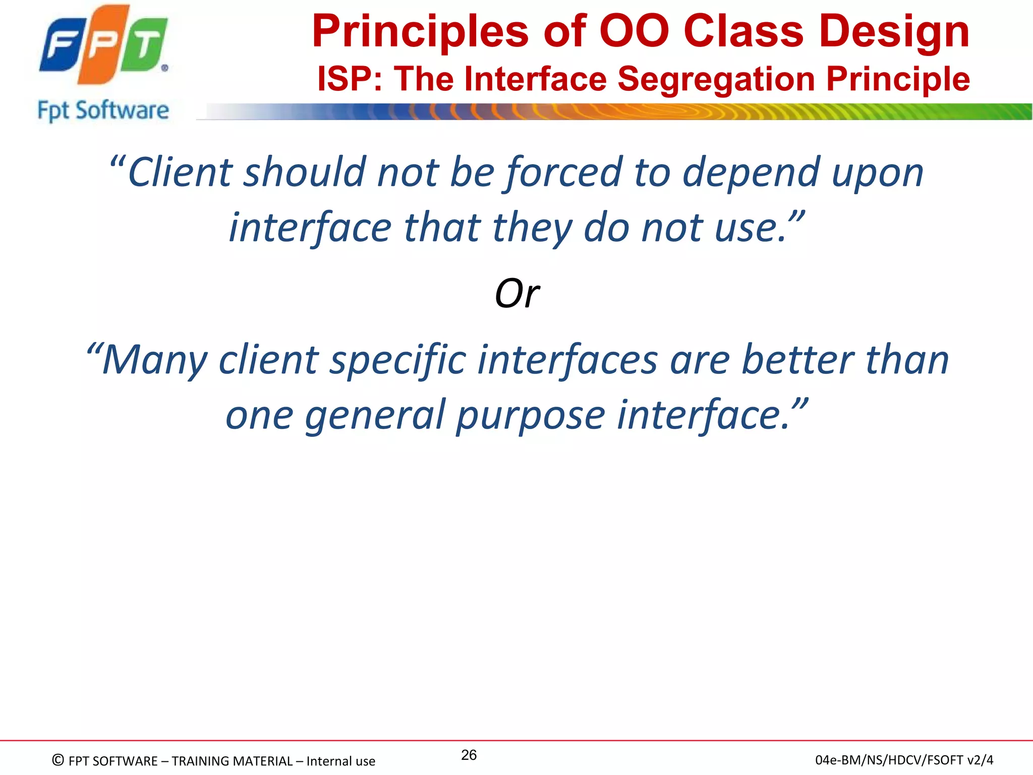 © FPT SOFTWARE – TRAINING MATERIAL – Internal use 
04e-BM/NS/HDCV/FSOFT v2/4 
26 
Principles of OO Class Design ISP: The Interface Segregation Principle 
“Client should not be forced to depend upon interface that they do not use.” 
Or 
“Many client specific interfaces are better than one general purpose interface.”  
