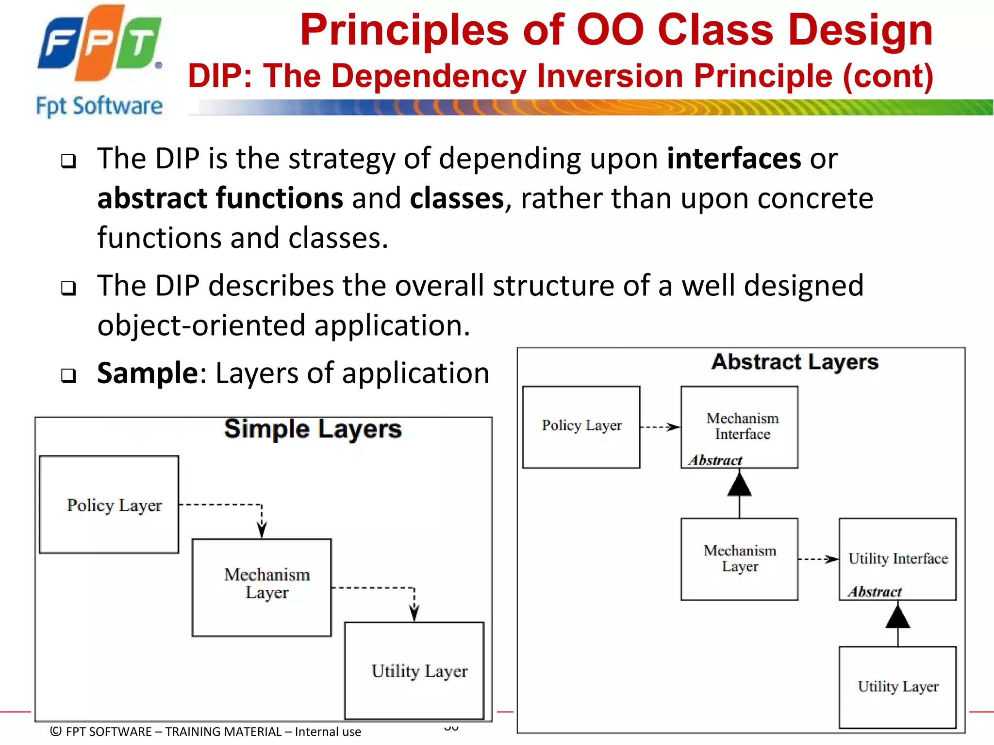 © FPT SOFTWARE – TRAINING MATERIAL – Internal use 
04e-BM/NS/HDCV/FSOFT v2/4 
30 
Principles of OO Class Design DIP: The Dependency Inversion Principle (cont) 
The DIP is the strategy of depending upon interfaces or abstract functions and classes, rather than upon concrete functions and classes. 
The DIP describes the overall structure of a well designed object-oriented application. 
Sample: Layers of application  