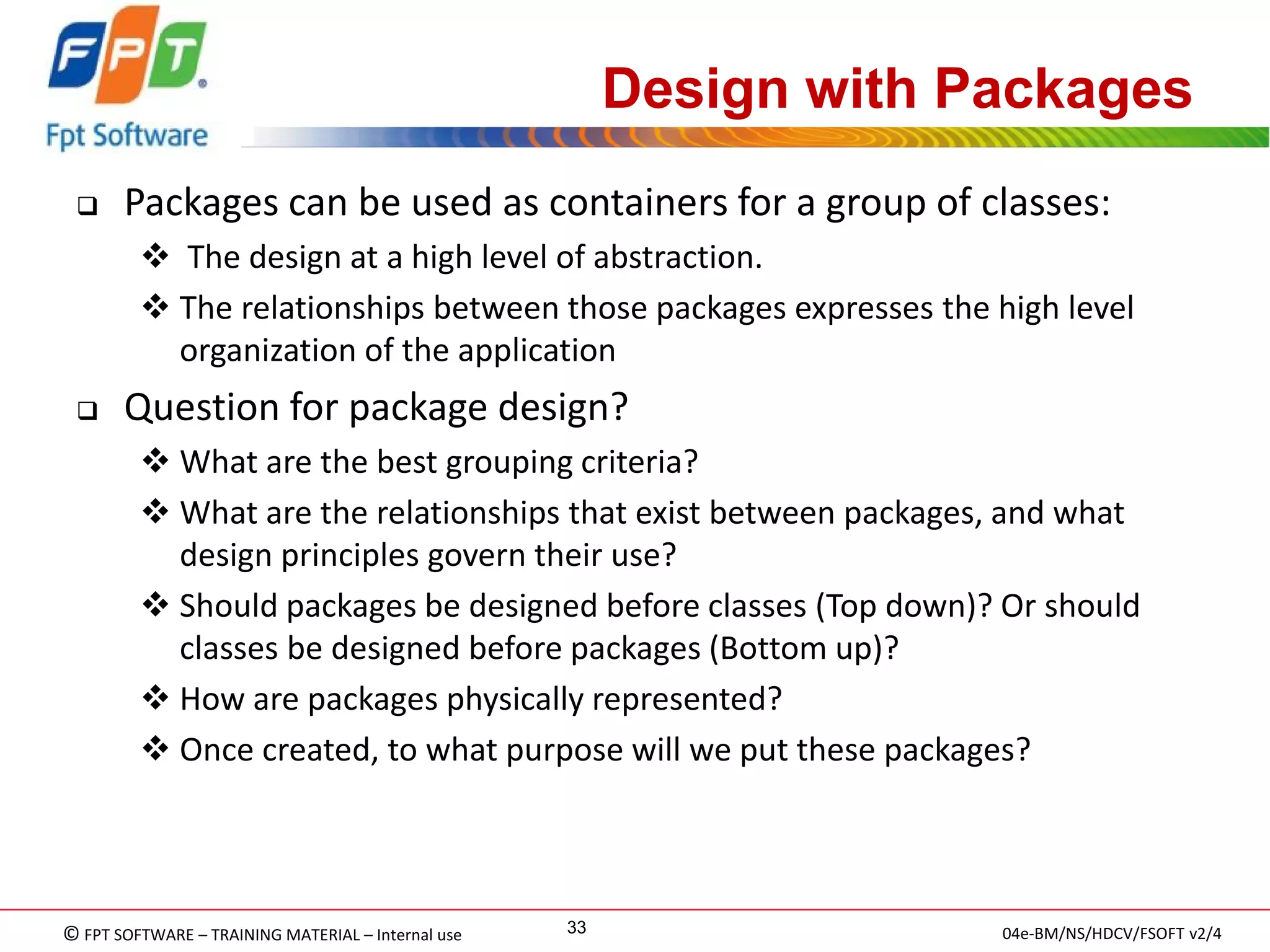 © FPT SOFTWARE – TRAINING MATERIAL – Internal use 
04e-BM/NS/HDCV/FSOFT v2/4 
33 
Design with Packages 
Packages can be used as containers for a group of classes: 
 The design at a high level of abstraction. 
The relationships between those packages expresses the high level organization of the application 
Question for package design? 
What are the best grouping criteria? 
What are the relationships that exist between packages, and what design principles govern their use? 
Should packages be designed before classes (Top down)? Or should classes be designed before packages (Bottom up)? 
How are packages physically represented? 
Once created, to what purpose will we put these packages?  