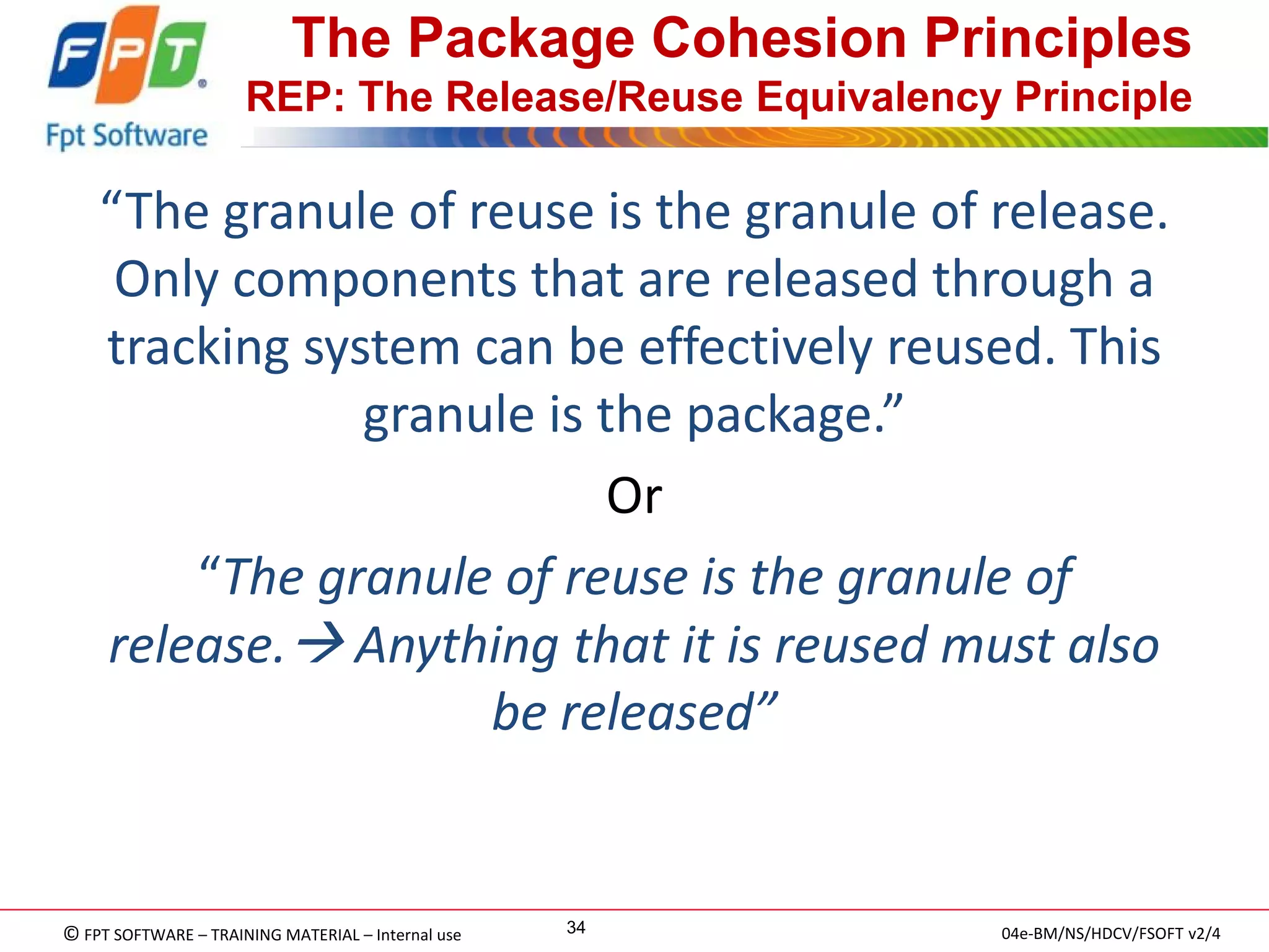 © FPT SOFTWARE – TRAINING MATERIAL – Internal use 
04e-BM/NS/HDCV/FSOFT v2/4 
34 
The Package Cohesion Principles REP: The Release/Reuse Equivalency Principle 
“The granule of reuse is the granule of release. Only components that are released through a tracking system can be effectively reused. This granule is the package.” 
Or 
“The granule of reuse is the granule of release. Anything that it is reused must also be released”  