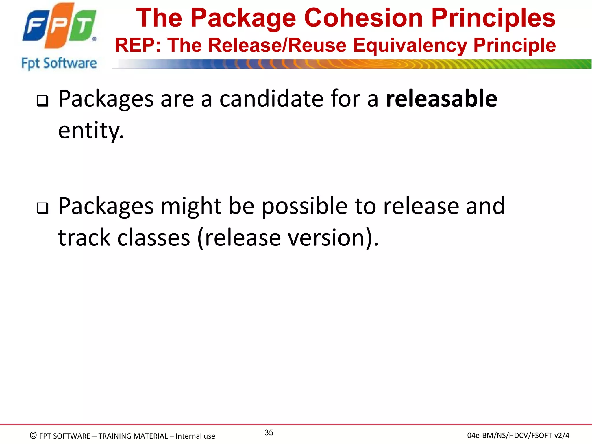 © FPT SOFTWARE – TRAINING MATERIAL – Internal use 
04e-BM/NS/HDCV/FSOFT v2/4 
35 
The Package Cohesion Principles REP: The Release/Reuse Equivalency Principle 
Packages are a candidate for a releasable entity. 
Packages might be possible to release and track classes (release version).  
