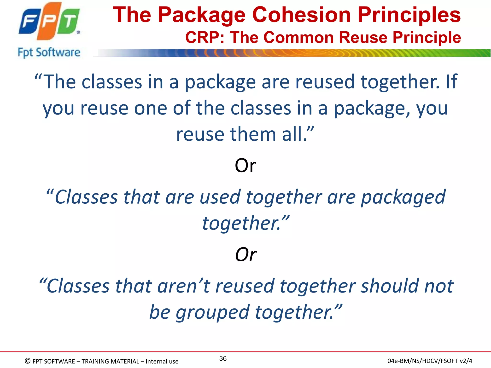 © FPT SOFTWARE – TRAINING MATERIAL – Internal use 
04e-BM/NS/HDCV/FSOFT v2/4 
36 
The Package Cohesion Principles CRP: The Common Reuse Principle 
“The classes in a package are reused together. If you reuse one of the classes in a package, you reuse them all.” 
Or 
“Classes that are used together are packaged together.” 
Or 
“Classes that aren’t reused together should not be grouped together.”  