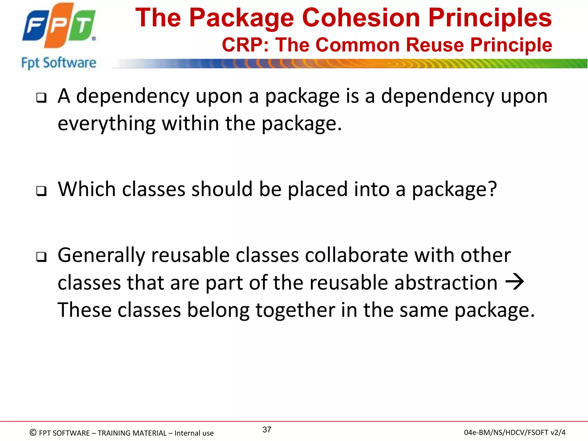 © FPT SOFTWARE – TRAINING MATERIAL – Internal use 
04e-BM/NS/HDCV/FSOFT v2/4 
37 
The Package Cohesion Principles CRP: The Common Reuse Principle 
A dependency upon a package is a dependency upon everything within the package. 
Which classes should be placed into a package? 
Generally reusable classes collaborate with other classes that are part of the reusable abstraction  These classes belong together in the same package.  
