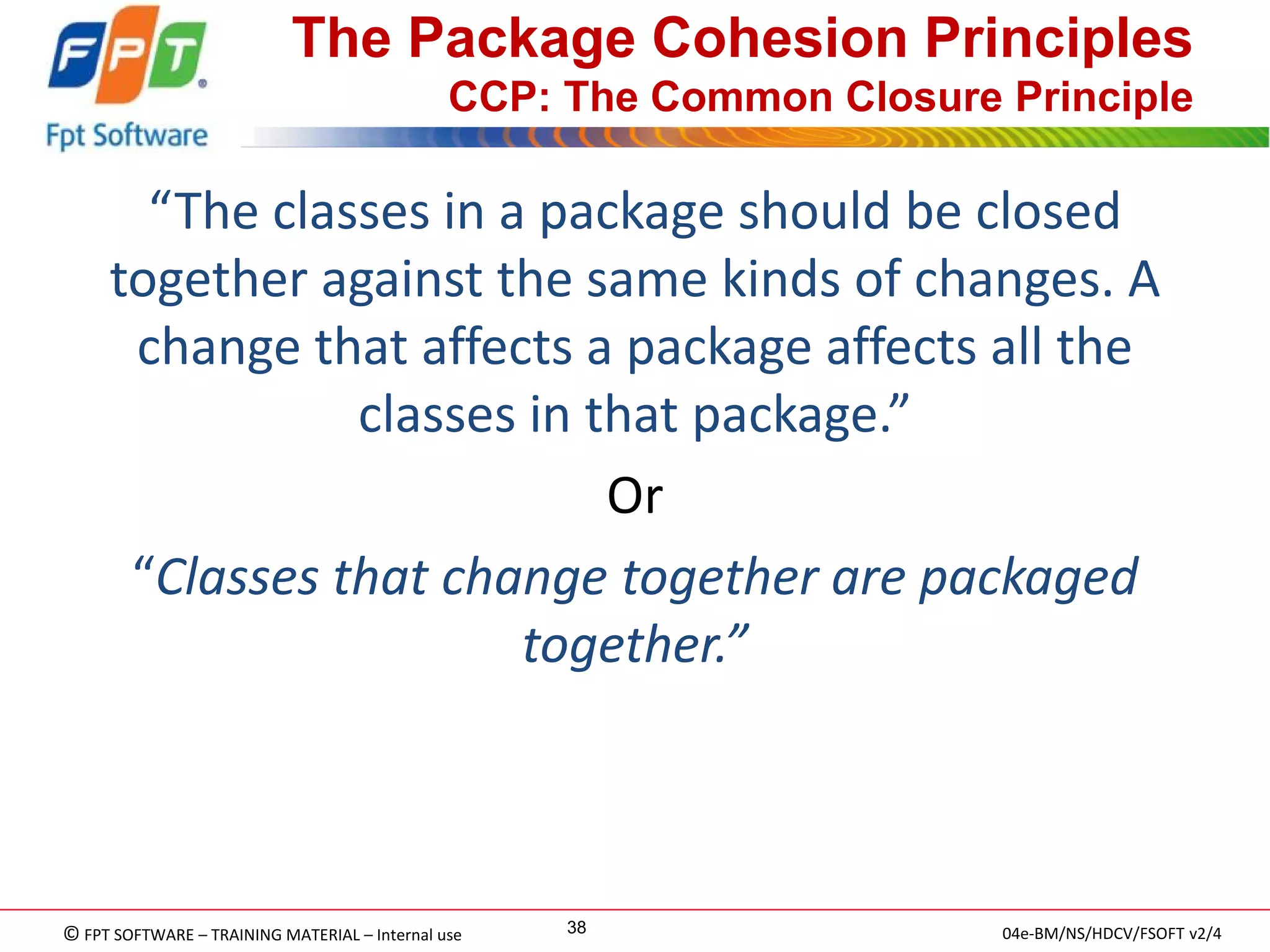 © FPT SOFTWARE – TRAINING MATERIAL – Internal use 
04e-BM/NS/HDCV/FSOFT v2/4 
38 
The Package Cohesion Principles CCP: The Common Closure Principle 
“The classes in a package should be closed together against the same kinds of changes. A change that affects a package affects all the classes in that package.” 
Or 
“Classes that change together are packaged together.”  