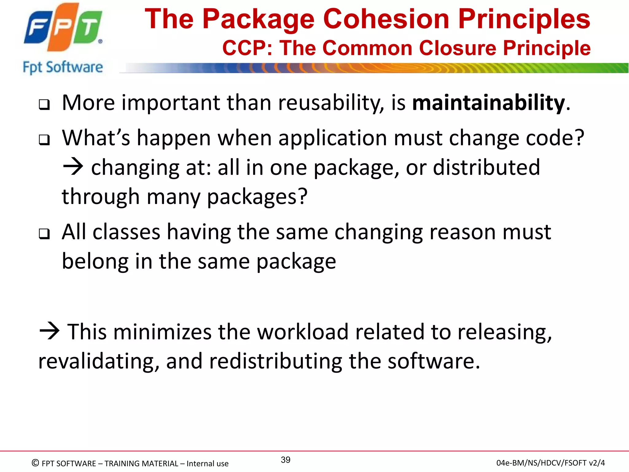 © FPT SOFTWARE – TRAINING MATERIAL – Internal use 
04e-BM/NS/HDCV/FSOFT v2/4 
39 
The Package Cohesion Principles CCP: The Common Closure Principle 
More important than reusability, is maintainability. 
What’s happen when application must change code?  changing at: all in one package, or distributed through many packages? 
All classes having the same changing reason must belong in the same package 
 This minimizes the workload related to releasing, revalidating, and redistributing the software.  