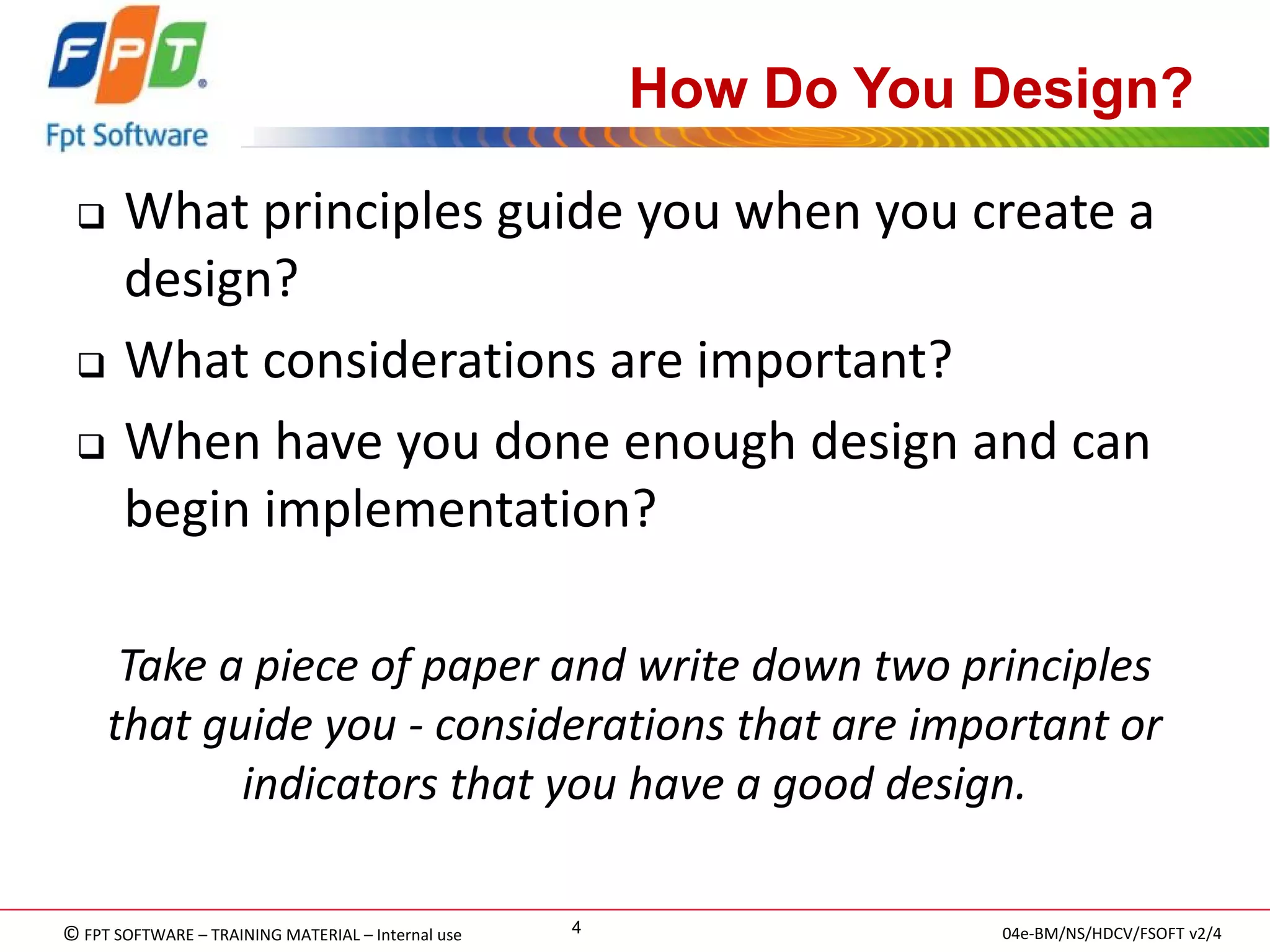 © FPT SOFTWARE – TRAINING MATERIAL – Internal use 
04e-BM/NS/HDCV/FSOFT v2/4 
4 
How Do You Design? 
What principles guide you when you create a design? 
What considerations are important? 
When have you done enough design and can begin implementation? 
Take a piece of paper and write down two principles that guide you - considerations that are important or indicators that you have a good design.  
