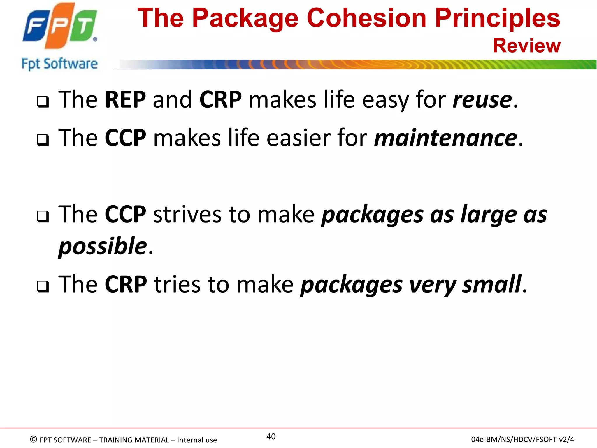 © FPT SOFTWARE – TRAINING MATERIAL – Internal use 
04e-BM/NS/HDCV/FSOFT v2/4 
40 
The Package Cohesion Principles Review 
The REP and CRP makes life easy for reuse. 
The CCP makes life easier for maintenance. 
The CCP strives to make packages as large as possible. 
The CRP tries to make packages very small.  