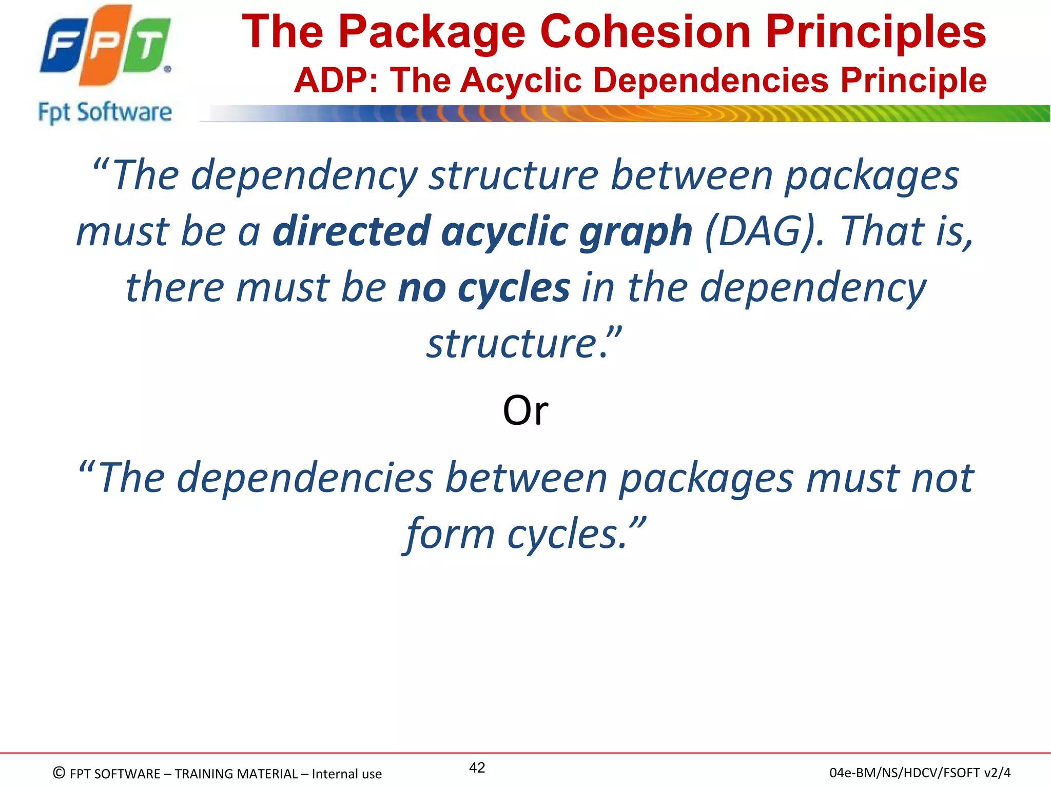 © FPT SOFTWARE – TRAINING MATERIAL – Internal use 
04e-BM/NS/HDCV/FSOFT v2/4 
42 
The Package Cohesion Principles ADP: The Acyclic Dependencies Principle 
“The dependency structure between packages must be a directed acyclic graph (DAG). That is, there must be no cycles in the dependency structure.” 
Or 
“The dependencies between packages must not form cycles.”  