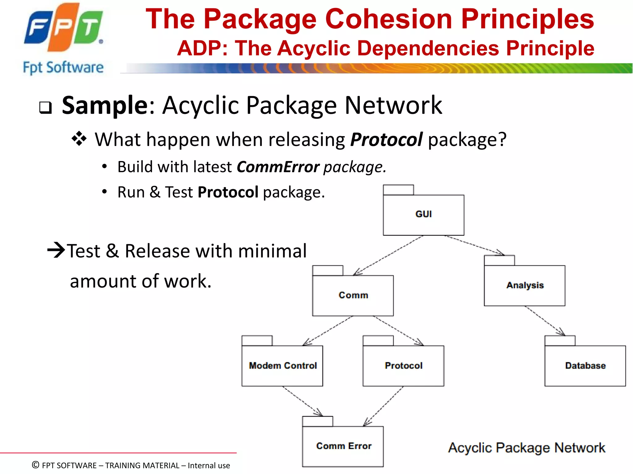 © FPT SOFTWARE – TRAINING MATERIAL – Internal use 
04e-BM/NS/HDCV/FSOFT v2/4 
43 
The Package Cohesion Principles ADP: The Acyclic Dependencies Principle 
Sample: Acyclic Package Network 
 What happen when releasing Protocol package? 
•Build with latest CommError package. 
•Run & Test Protocol package. 
Test & Release with minimal 
amount of work.  