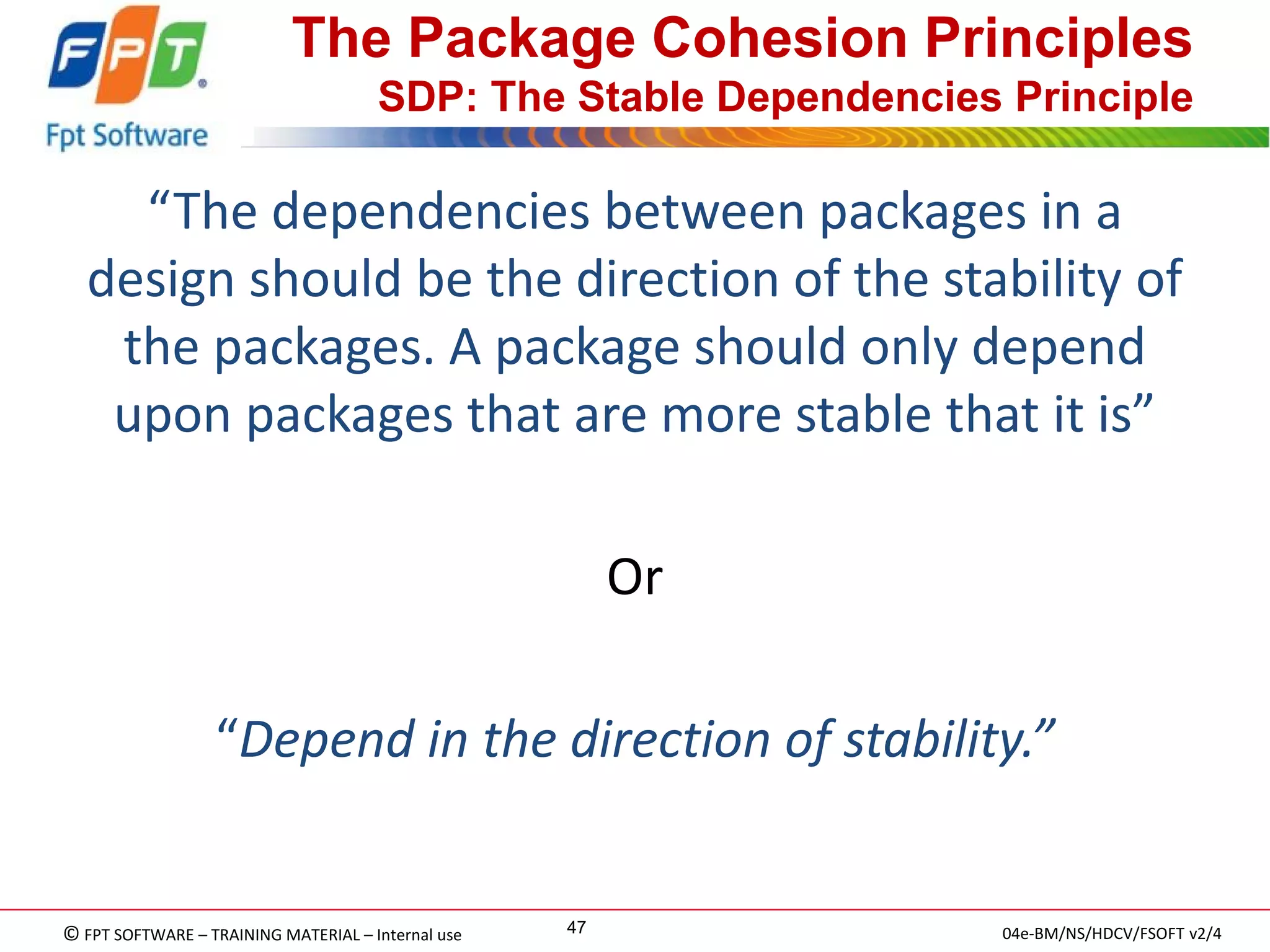 © FPT SOFTWARE – TRAINING MATERIAL – Internal use 
04e-BM/NS/HDCV/FSOFT v2/4 
47 
The Package Cohesion Principles SDP: The Stable Dependencies Principle 
“The dependencies between packages in a design should be the direction of the stability of the packages. A package should only depend upon packages that are more stable that it is” 
Or 
“Depend in the direction of stability.” 
 