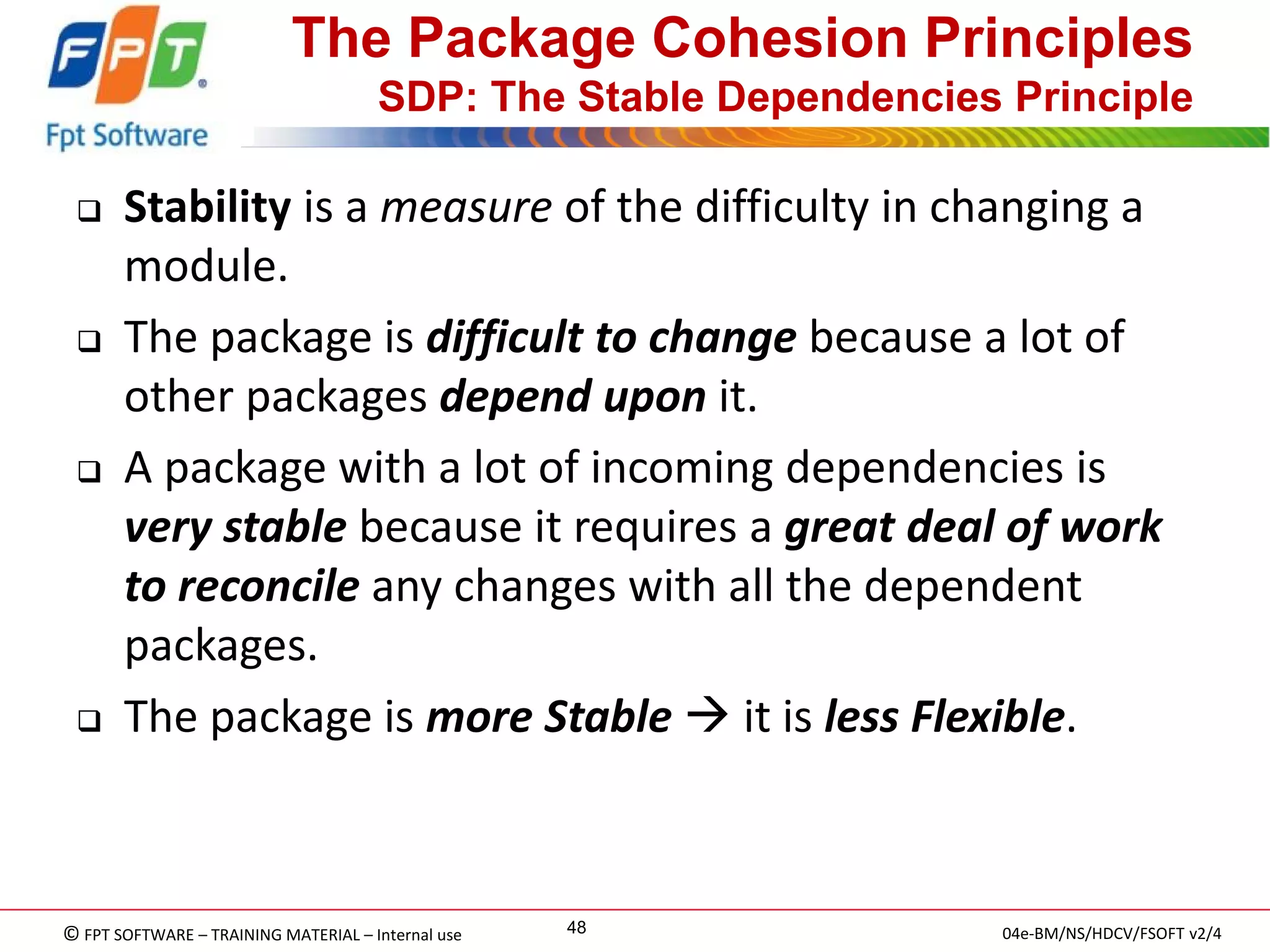 © FPT SOFTWARE – TRAINING MATERIAL – Internal use 
04e-BM/NS/HDCV/FSOFT v2/4 
48 
The Package Cohesion Principles SDP: The Stable Dependencies Principle 
Stability is a measure of the difficulty in changing a module. 
The package is difficult to change because a lot of other packages depend upon it. 
A package with a lot of incoming dependencies is very stable because it requires a great deal of work to reconcile any changes with all the dependent packages. 
The package is more Stable  it is less Flexible.  