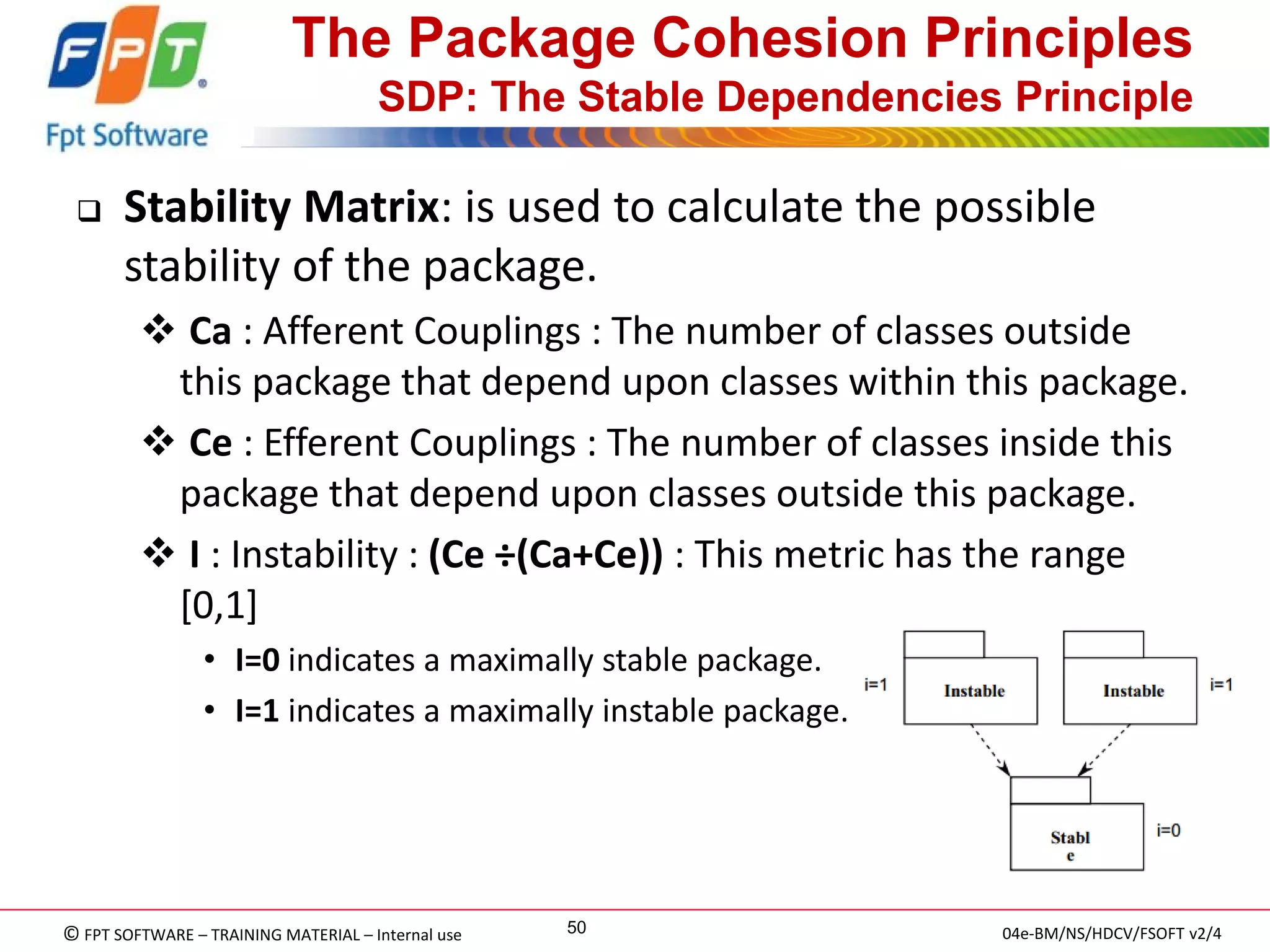 © FPT SOFTWARE – TRAINING MATERIAL – Internal use 
04e-BM/NS/HDCV/FSOFT v2/4 
50 
The Package Cohesion Principles SDP: The Stable Dependencies Principle 
Stability Matrix: is used to calculate the possible stability of the package. 
 Ca : Afferent Couplings : The number of classes outside this package that depend upon classes within this package. 
 Ce : Efferent Couplings : The number of classes inside this package that depend upon classes outside this package. 
 I : Instability : (Ce ÷(Ca+Ce)) : This metric has the range [0,1] 
•I=0 indicates a maximally stable package. 
•I=1 indicates a maximally instable package.  