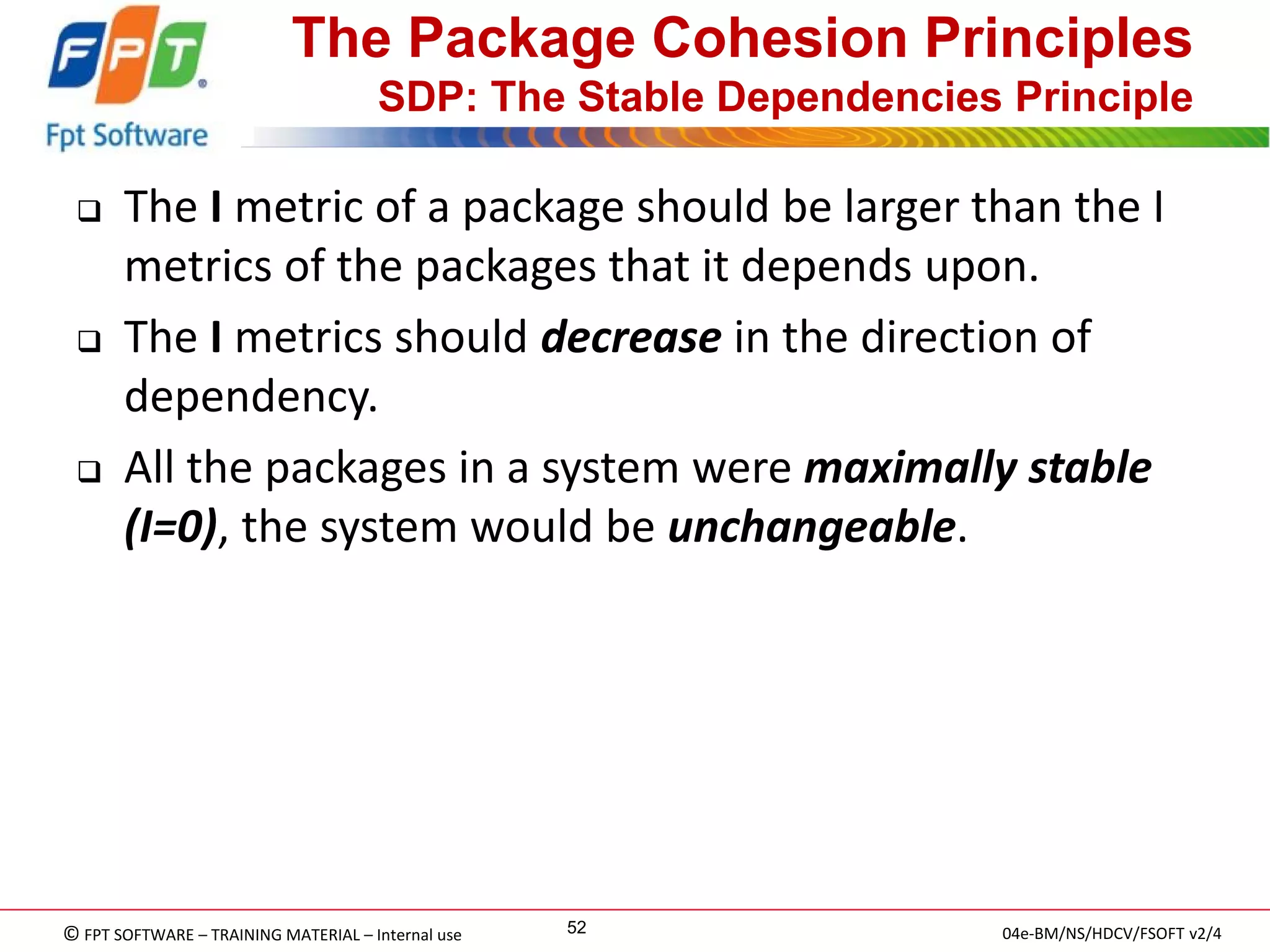 © FPT SOFTWARE – TRAINING MATERIAL – Internal use 
04e-BM/NS/HDCV/FSOFT v2/4 
52 
The Package Cohesion Principles SDP: The Stable Dependencies Principle 
The I metric of a package should be larger than the I metrics of the packages that it depends upon. 
The I metrics should decrease in the direction of dependency. 
All the packages in a system were maximally stable (I=0), the system would be unchangeable.  