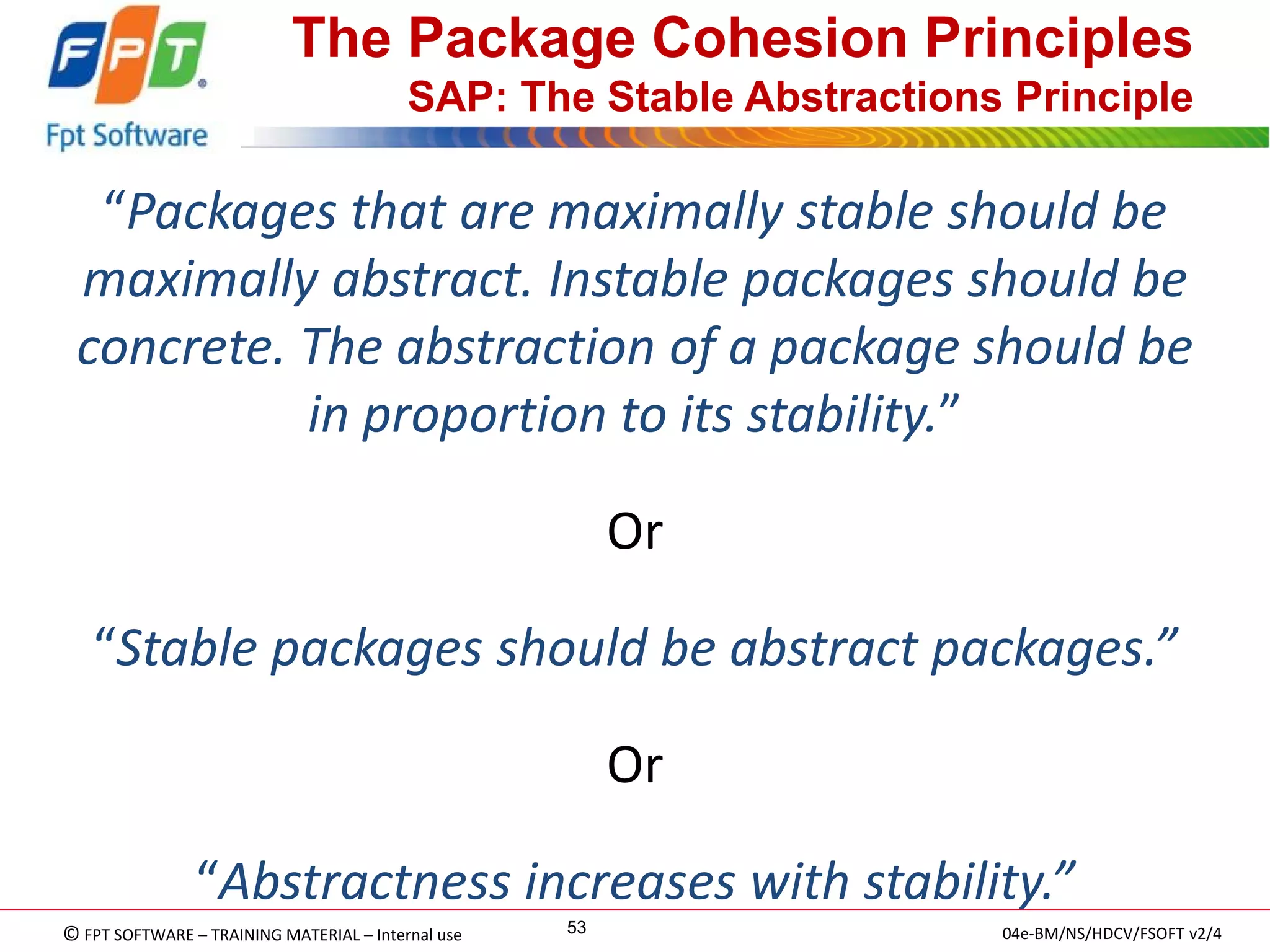 © FPT SOFTWARE – TRAINING MATERIAL – Internal use 
04e-BM/NS/HDCV/FSOFT v2/4 
53 
The Package Cohesion Principles SAP: The Stable Abstractions Principle 
“Packages that are maximally stable should be maximally abstract. Instable packages should be concrete. The abstraction of a package should be in proportion to its stability.” 
Or 
“Stable packages should be abstract packages.” 
Or 
“Abstractness increases with stability.” 
 