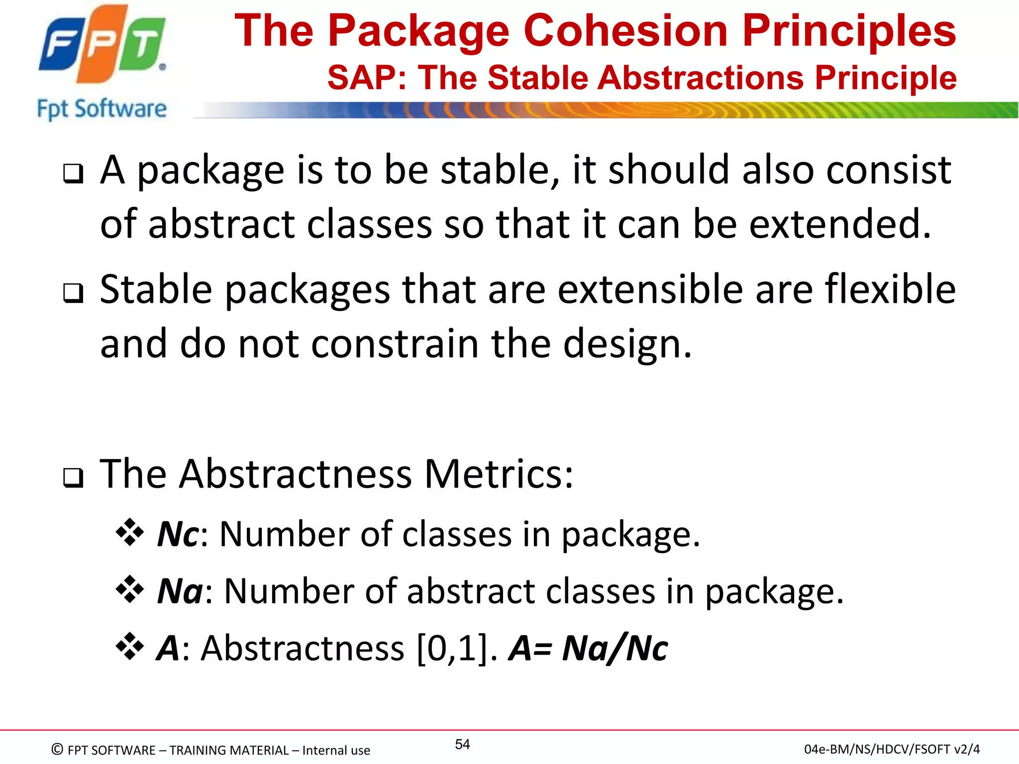 © FPT SOFTWARE – TRAINING MATERIAL – Internal use 
04e-BM/NS/HDCV/FSOFT v2/4 
54 
The Package Cohesion Principles SAP: The Stable Abstractions Principle 
A package is to be stable, it should also consist of abstract classes so that it can be extended. 
Stable packages that are extensible are flexible and do not constrain the design. 
The Abstractness Metrics: 
 Nc: Number of classes in package. 
 Na: Number of abstract classes in package. 
 A: Abstractness [0,1]. A= Na/Nc  