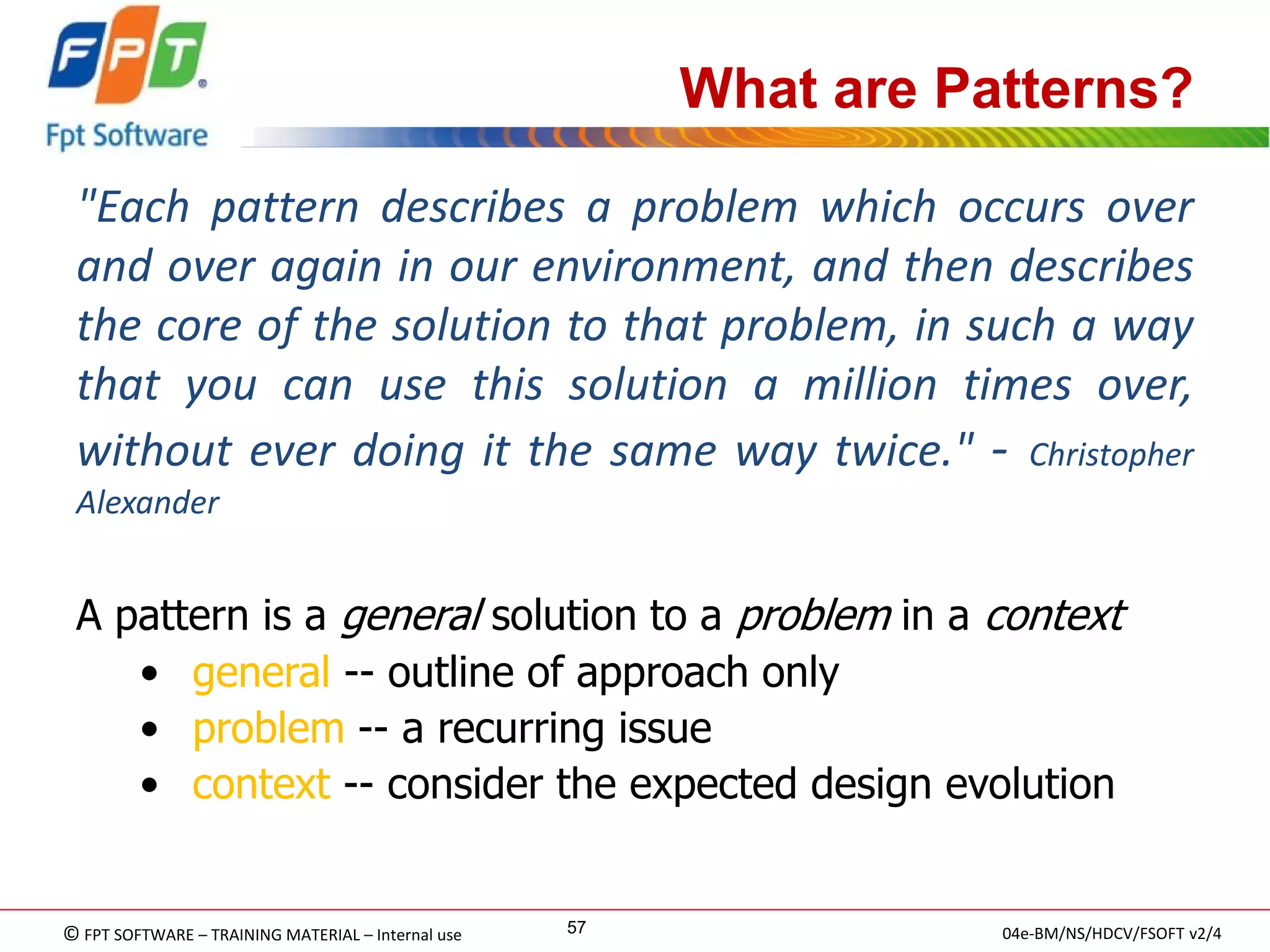 © FPT SOFTWARE – TRAINING MATERIAL – Internal use 
04e-BM/NS/HDCV/FSOFT v2/4 
57 
What are Patterns? 
"Each pattern describes a problem which occurs over and over again in our environment, and then describes the core of the solution to that problem, in such a way that you can use this solution a million times over, without ever doing it the same way twice." - Christopher Alexander 
A pattern is a general solution to a problem in a context 
• general -- outline of approach only 
• problem -- a recurring issue 
• context -- consider the expected design evolution  