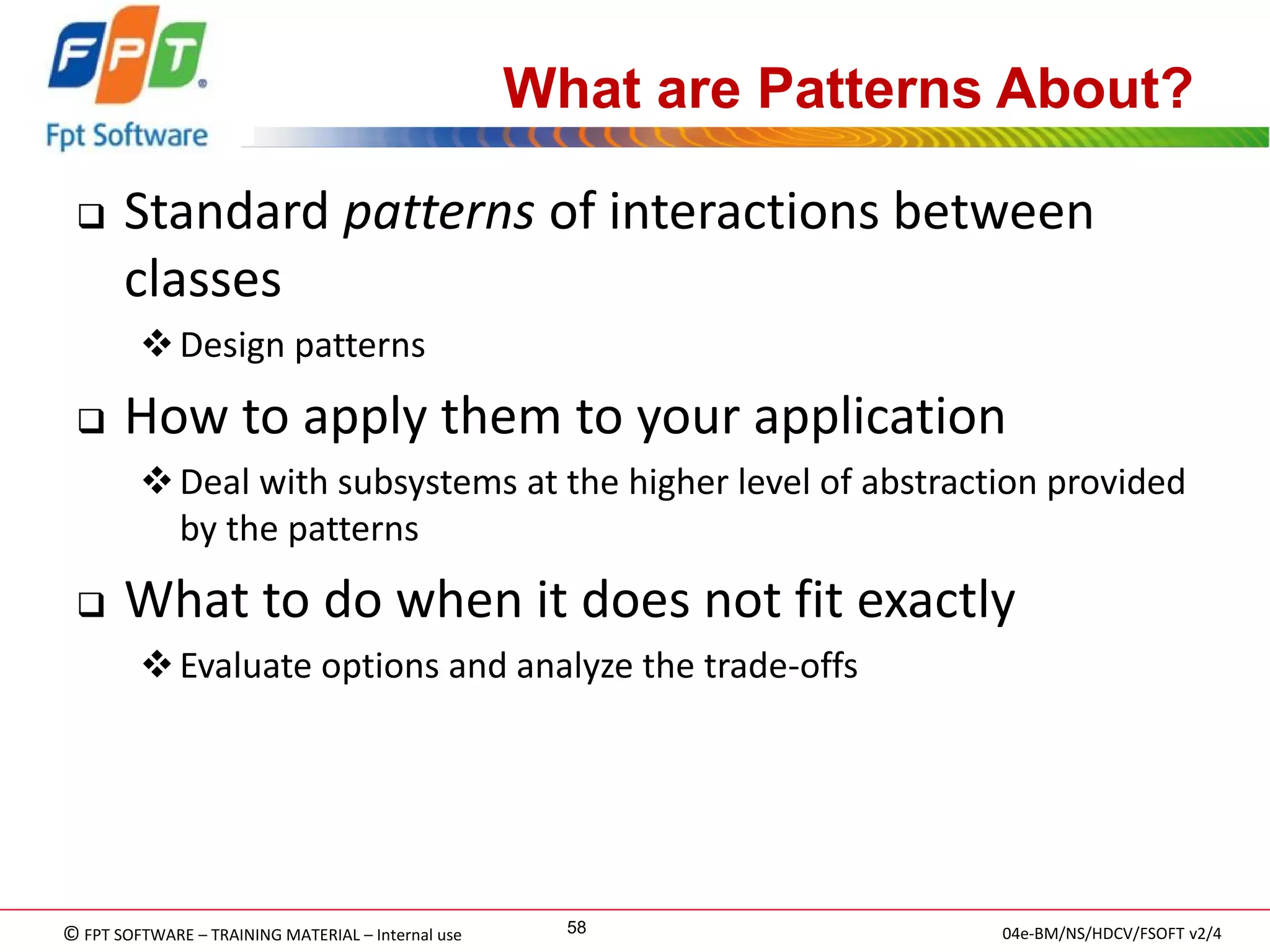 © FPT SOFTWARE – TRAINING MATERIAL – Internal use 
04e-BM/NS/HDCV/FSOFT v2/4 
58 
What are Patterns About? 
Standard patterns of interactions between classes 
Design patterns 
How to apply them to your application 
Deal with subsystems at the higher level of abstraction provided by the patterns 
What to do when it does not fit exactly 
Evaluate options and analyze the trade-offs  