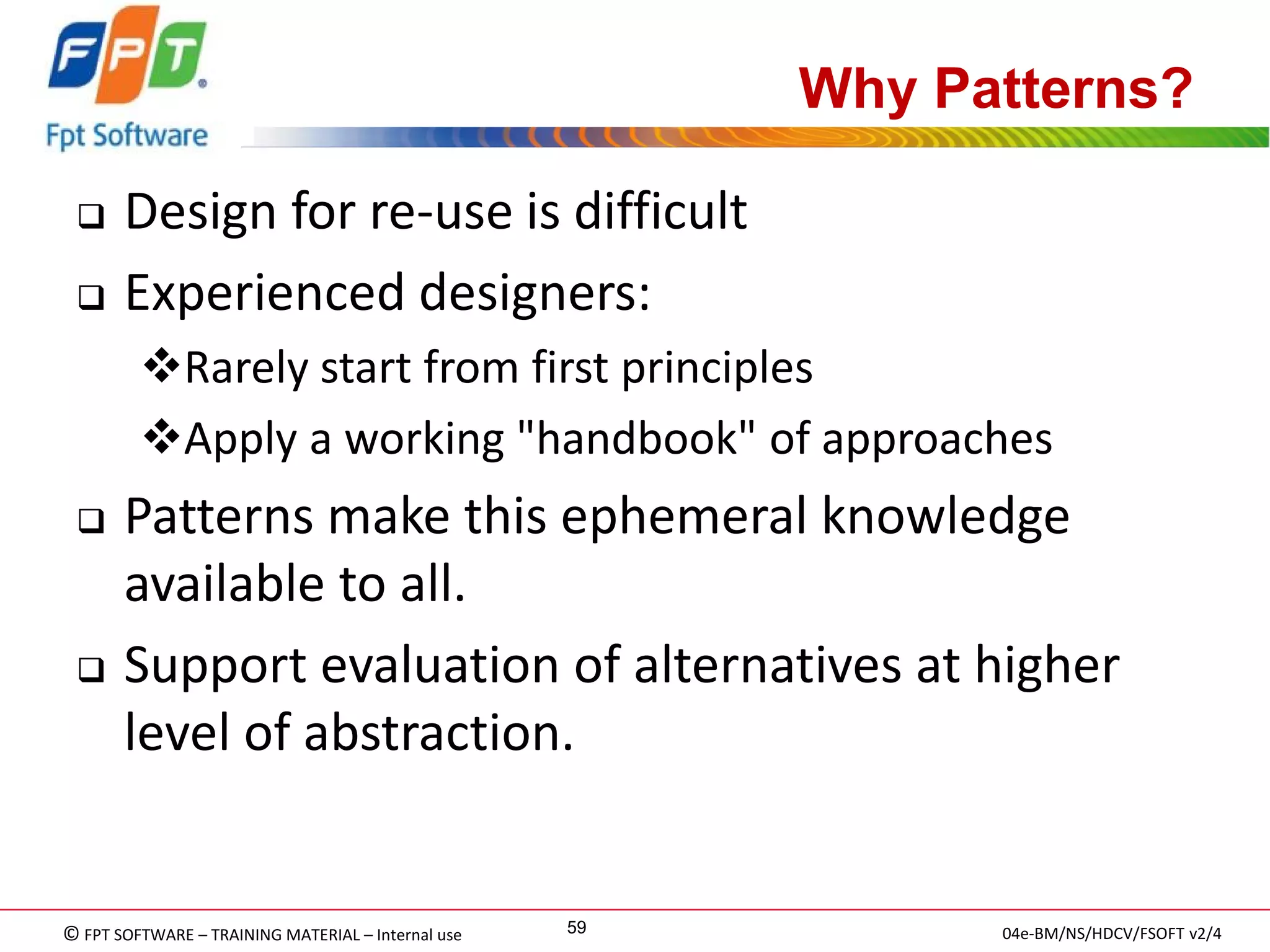 © FPT SOFTWARE – TRAINING MATERIAL – Internal use 
04e-BM/NS/HDCV/FSOFT v2/4 
59 
Why Patterns? 
Design for re-use is difficult 
Experienced designers: 
Rarely start from first principles 
Apply a working "handbook" of approaches 
Patterns make this ephemeral knowledge available to all. 
Support evaluation of alternatives at higher level of abstraction.  