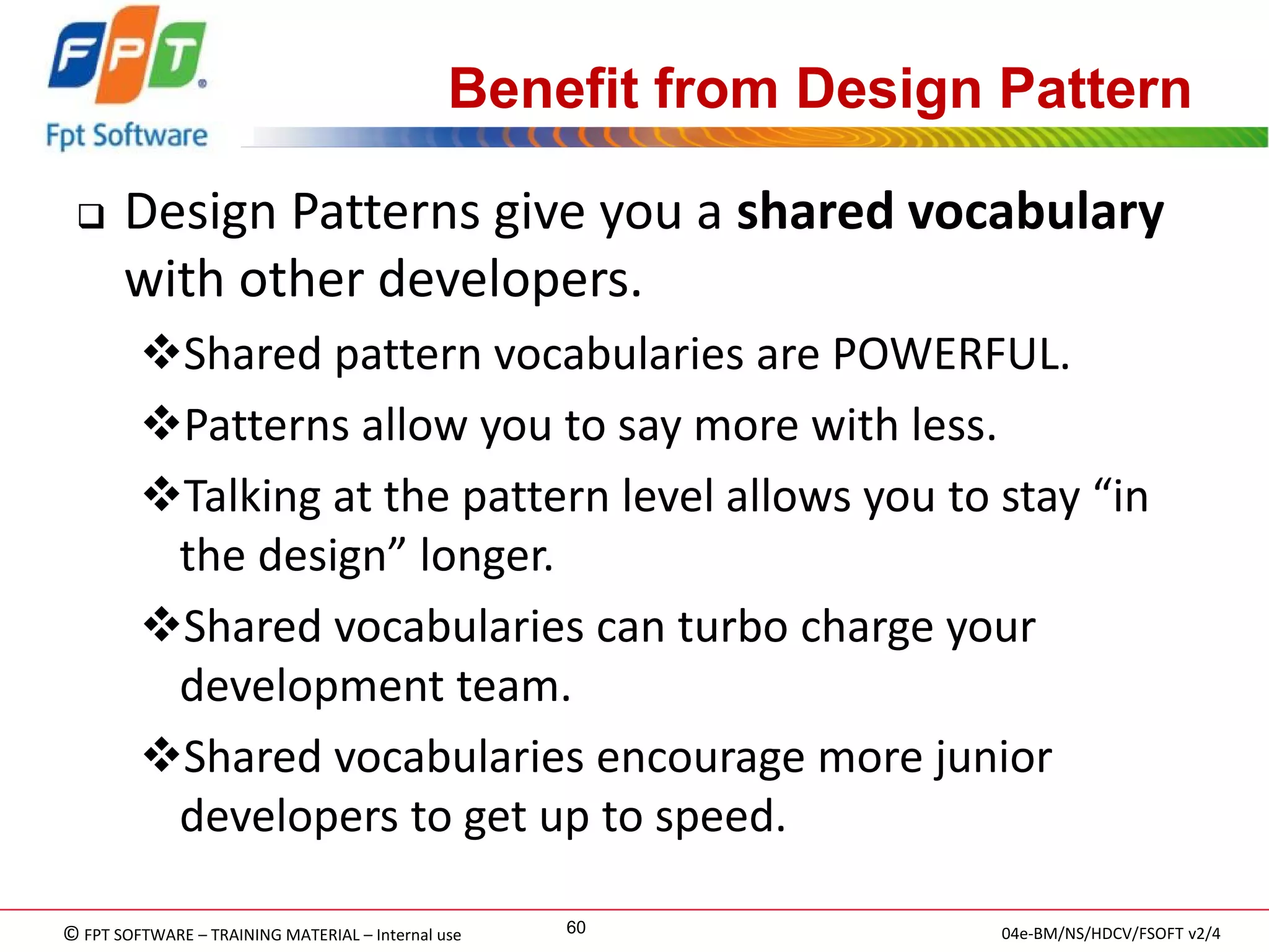 © FPT SOFTWARE – TRAINING MATERIAL – Internal use 
04e-BM/NS/HDCV/FSOFT v2/4 
60 
Benefit from Design Pattern 
Design Patterns give you a shared vocabulary with other developers. 
Shared pattern vocabularies are POWERFUL. 
Patterns allow you to say more with less. 
Talking at the pattern level allows you to stay “in the design” longer. 
Shared vocabularies can turbo charge your development team. 
Shared vocabularies encourage more junior developers to get up to speed.  