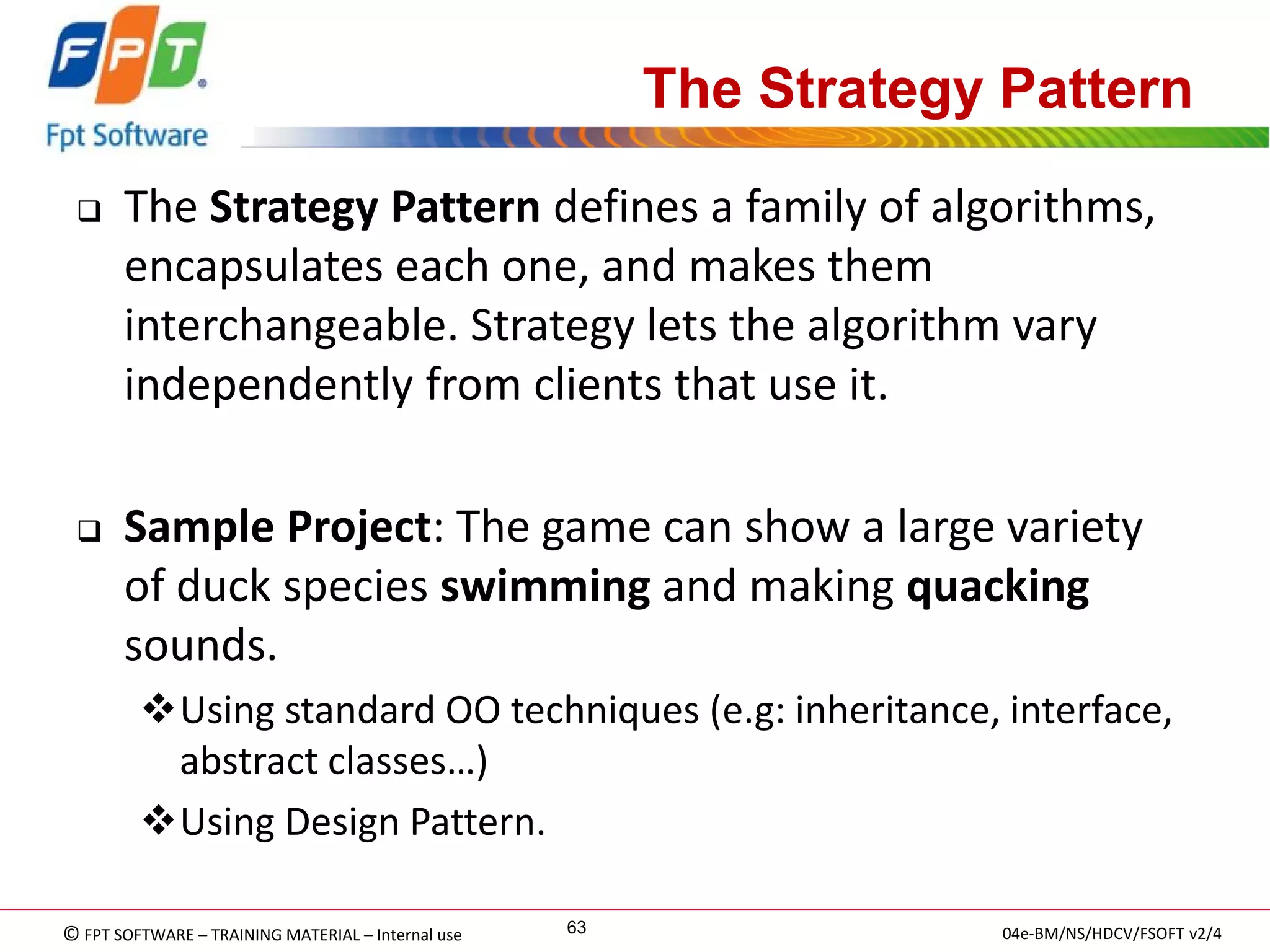 © FPT SOFTWARE – TRAINING MATERIAL – Internal use 
04e-BM/NS/HDCV/FSOFT v2/4 
63 
The Strategy Pattern 
The Strategy Pattern defines a family of algorithms, encapsulates each one, and makes them interchangeable. Strategy lets the algorithm vary independently from clients that use it. 
Sample Project: The game can show a large variety of duck species swimming and making quacking sounds. 
Using standard OO techniques (e.g: inheritance, interface, abstract classes…) 
Using Design Pattern.  
