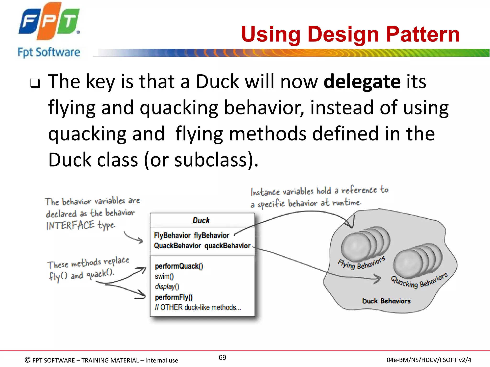 © FPT SOFTWARE – TRAINING MATERIAL – Internal use 
04e-BM/NS/HDCV/FSOFT v2/4 
69 
Using Design Pattern 
The key is that a Duck will now delegate its flying and quacking behavior, instead of using quacking and flying methods defined in the Duck class (or subclass).  