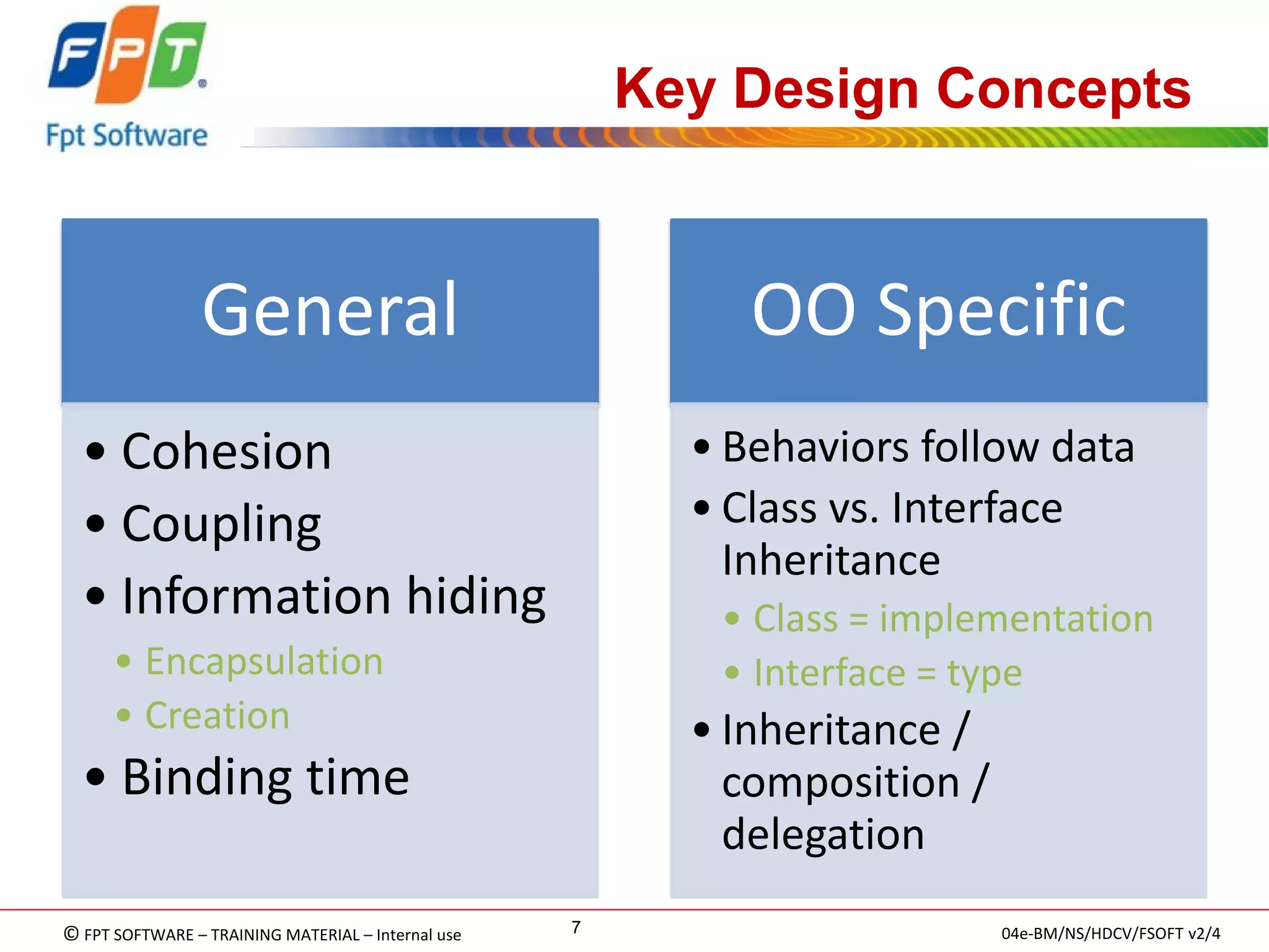 © FPT SOFTWARE – TRAINING MATERIAL – Internal use 
04e-BM/NS/HDCV/FSOFT v2/4 
7 
Key Design Concepts 
General 
•Cohesion 
•Coupling 
•Information hiding 
•Encapsulation 
•Creation 
•Binding time 
OO Specific 
•Behaviors follow data 
•Class vs. Interface Inheritance 
•Class = implementation 
•Interface = type 
•Inheritance / composition / delegation  