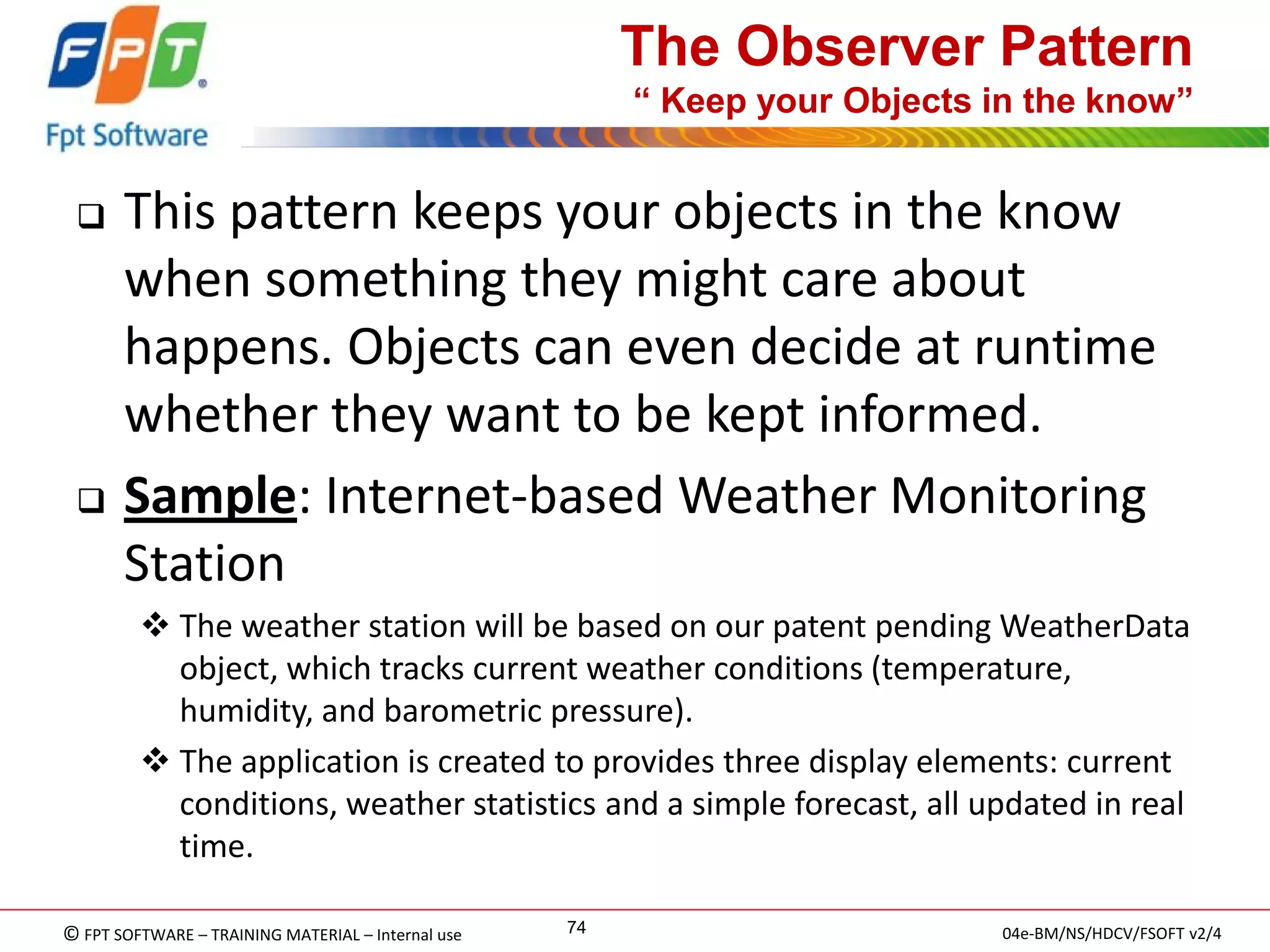 © FPT SOFTWARE – TRAINING MATERIAL – Internal use 
04e-BM/NS/HDCV/FSOFT v2/4 
74 
The Observer Pattern “ Keep your Objects in the know” 
This pattern keeps your objects in the know when something they might care about happens. Objects can even decide at runtime whether they want to be kept informed. 
Sample: Internet-based Weather Monitoring Station 
The weather station will be based on our patent pending WeatherData object, which tracks current weather conditions (temperature, humidity, and barometric pressure). 
The application is created to provides three display elements: current conditions, weather statistics and a simple forecast, all updated in real time.  