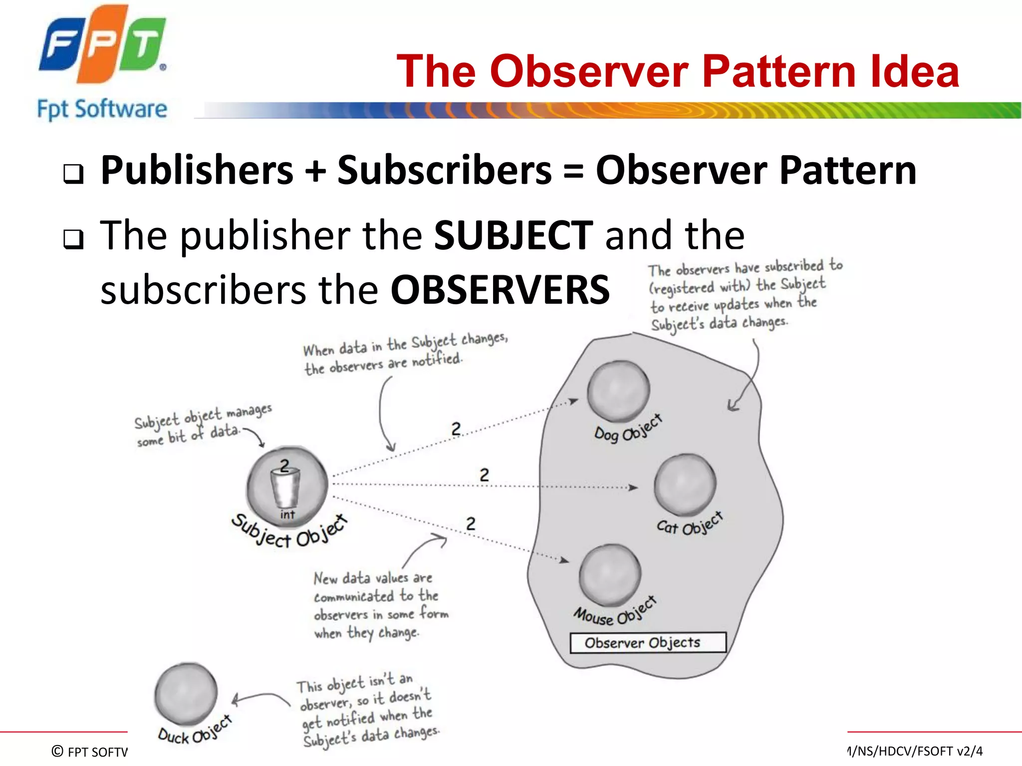 © FPT SOFTWARE – TRAINING MATERIAL – Internal use 
04e-BM/NS/HDCV/FSOFT v2/4 
78 
The Observer Pattern Idea 
Publishers + Subscribers = Observer Pattern 
The publisher the SUBJECT and the subscribers the OBSERVERS  