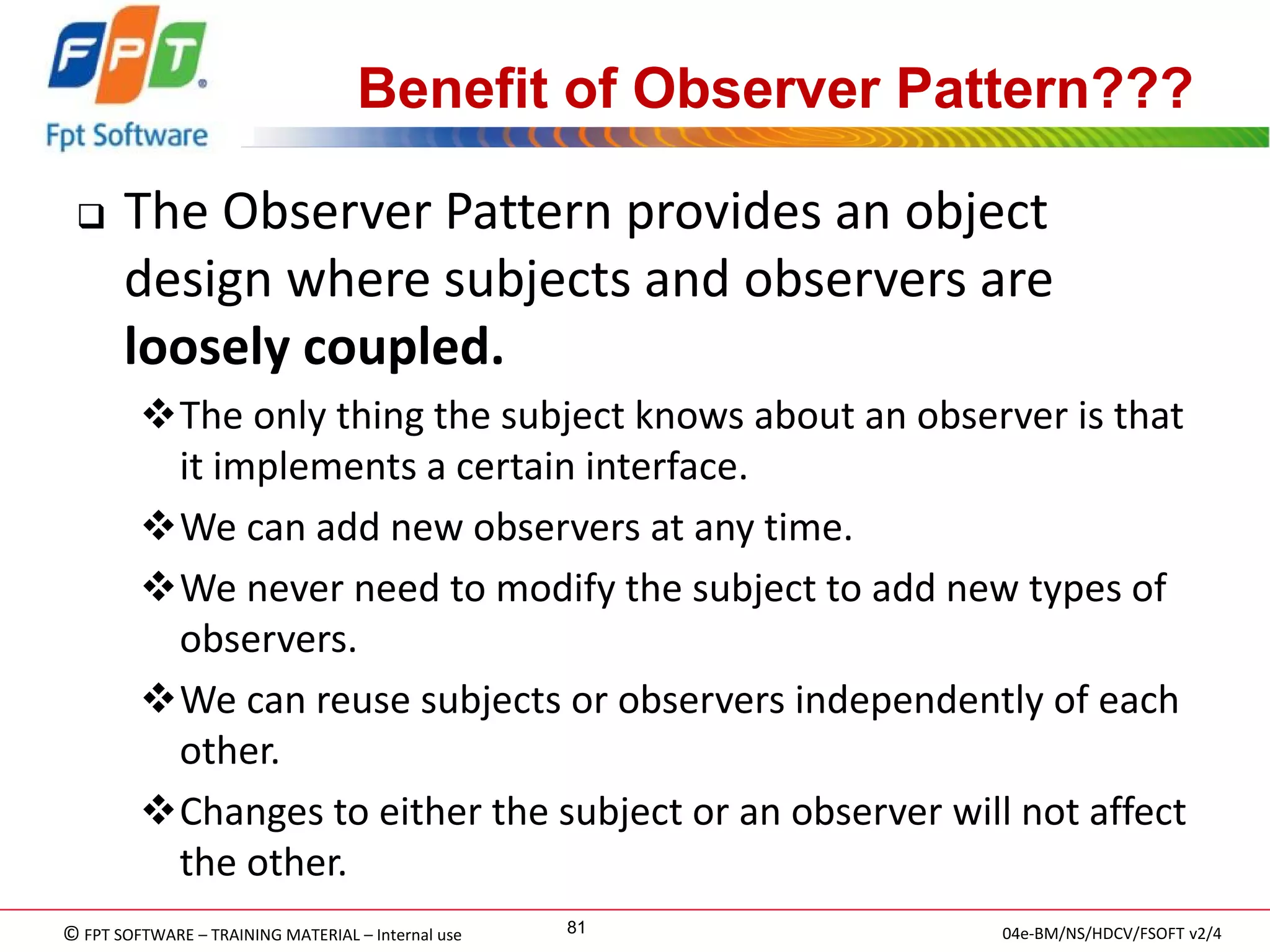 © FPT SOFTWARE – TRAINING MATERIAL – Internal use 
04e-BM/NS/HDCV/FSOFT v2/4 
81 
Benefit of Observer Pattern??? 
The Observer Pattern provides an object design where subjects and observers are loosely coupled. 
The only thing the subject knows about an observer is that it implements a certain interface. 
We can add new observers at any time. 
We never need to modify the subject to add new types of observers. 
We can reuse subjects or observers independently of each other. 
Changes to either the subject or an observer will not affect the other.  