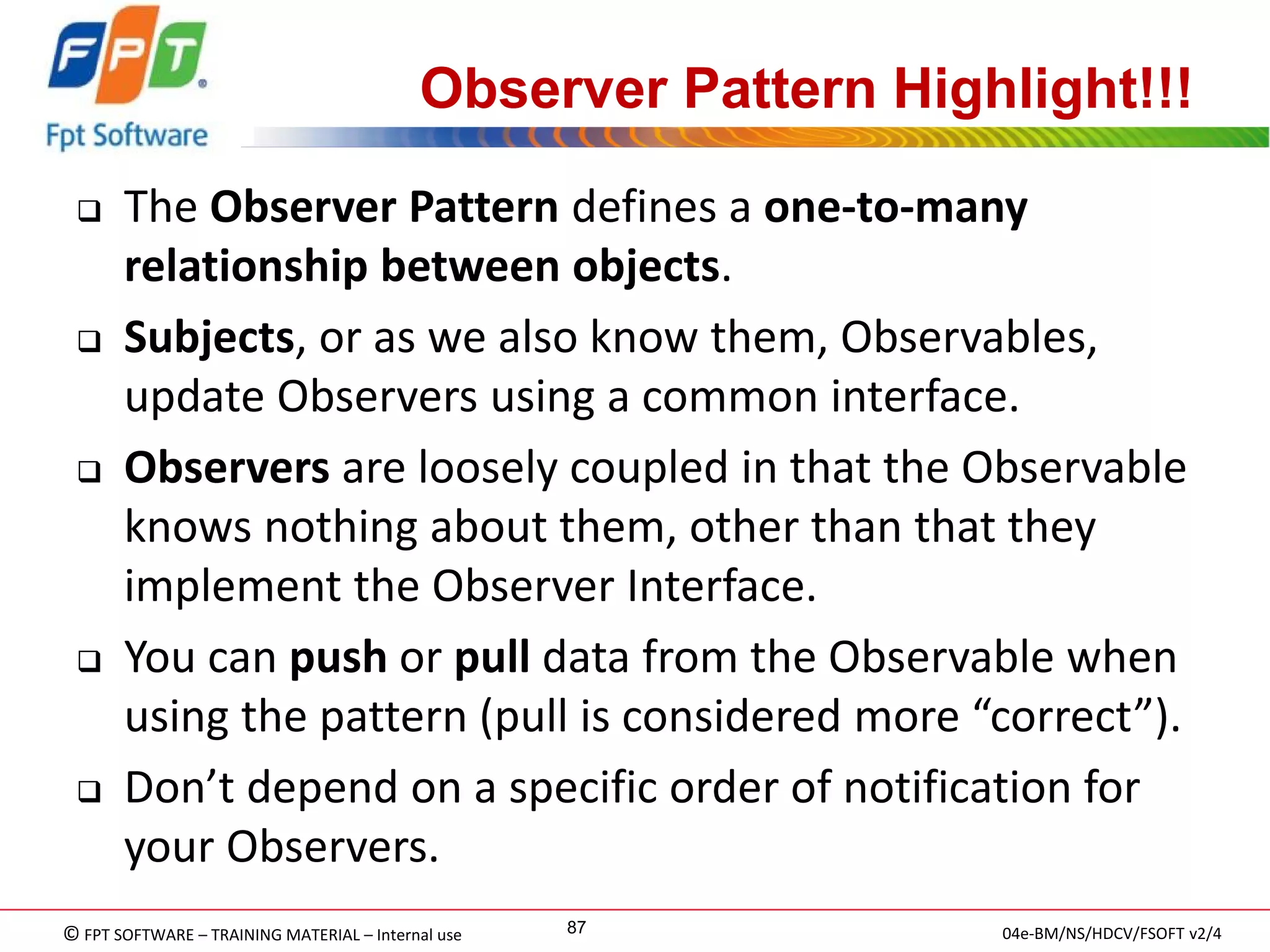 © FPT SOFTWARE – TRAINING MATERIAL – Internal use 
04e-BM/NS/HDCV/FSOFT v2/4 
87 
Observer Pattern Highlight!!! 
The Observer Pattern defines a one-to-many relationship between objects. 
Subjects, or as we also know them, Observables, update Observers using a common interface. 
Observers are loosely coupled in that the Observable knows nothing about them, other than that they implement the Observer Interface. 
You can push or pull data from the Observable when using the pattern (pull is considered more “correct”). 
Don’t depend on a specific order of notification for your Observers.  