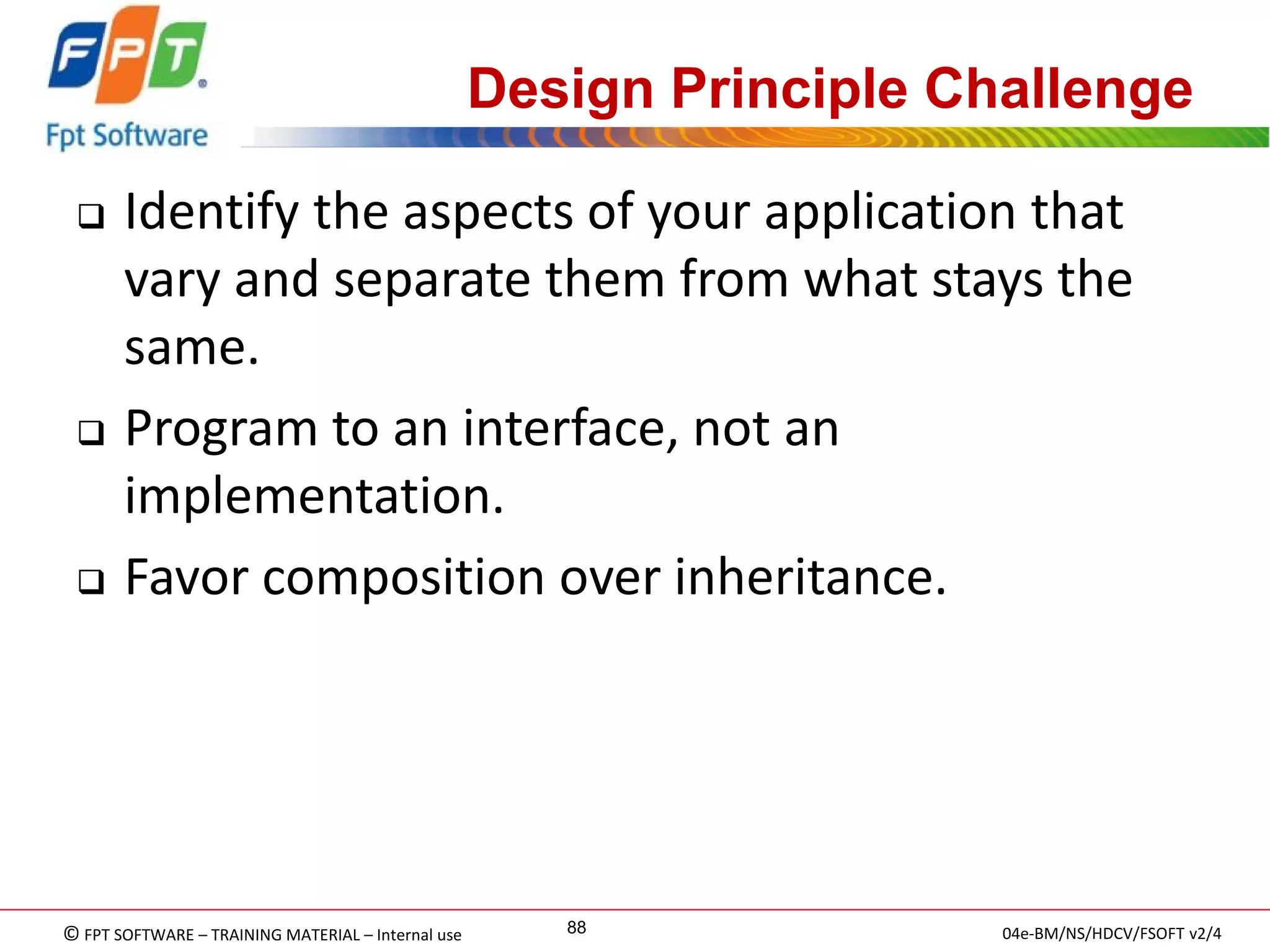 © FPT SOFTWARE – TRAINING MATERIAL – Internal use 
04e-BM/NS/HDCV/FSOFT v2/4 
88 
Design Principle Challenge 
Identify the aspects of your application that vary and separate them from what stays the same. 
Program to an interface, not an implementation. 
Favor composition over inheritance.  