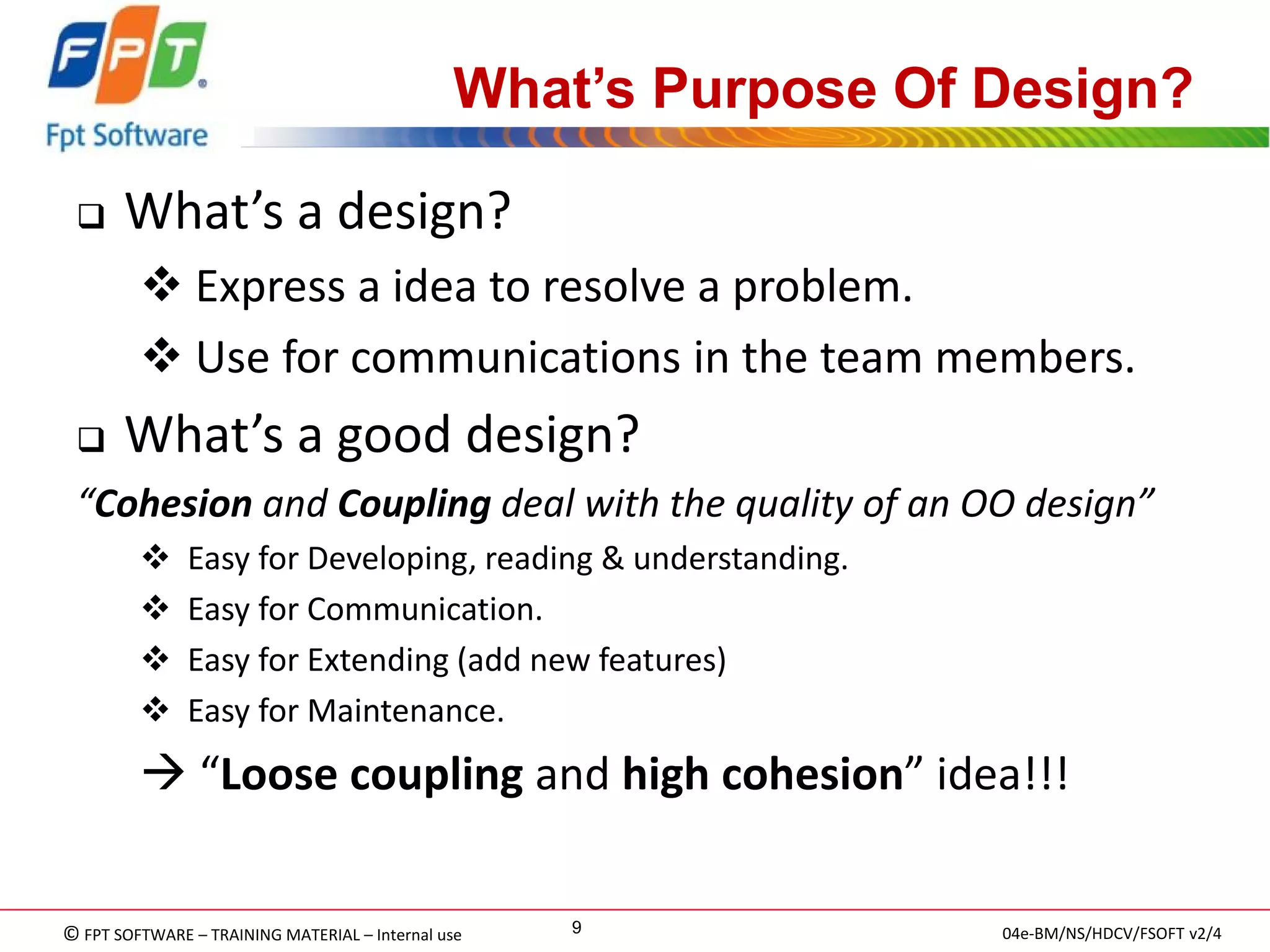 © FPT SOFTWARE – TRAINING MATERIAL – Internal use 
04e-BM/NS/HDCV/FSOFT v2/4 
9 
What’s Purpose Of Design? 
What’s a design? 
 Express a idea to resolve a problem. 
 Use for communications in the team members. 
What’s a good design? 
“Cohesion and Coupling deal with the quality of an OO design” 
 Easy for Developing, reading & understanding. 
 Easy for Communication. 
 Easy for Extending (add new features) 
 Easy for Maintenance. 
 “Loose coupling and high cohesion” idea!!!  