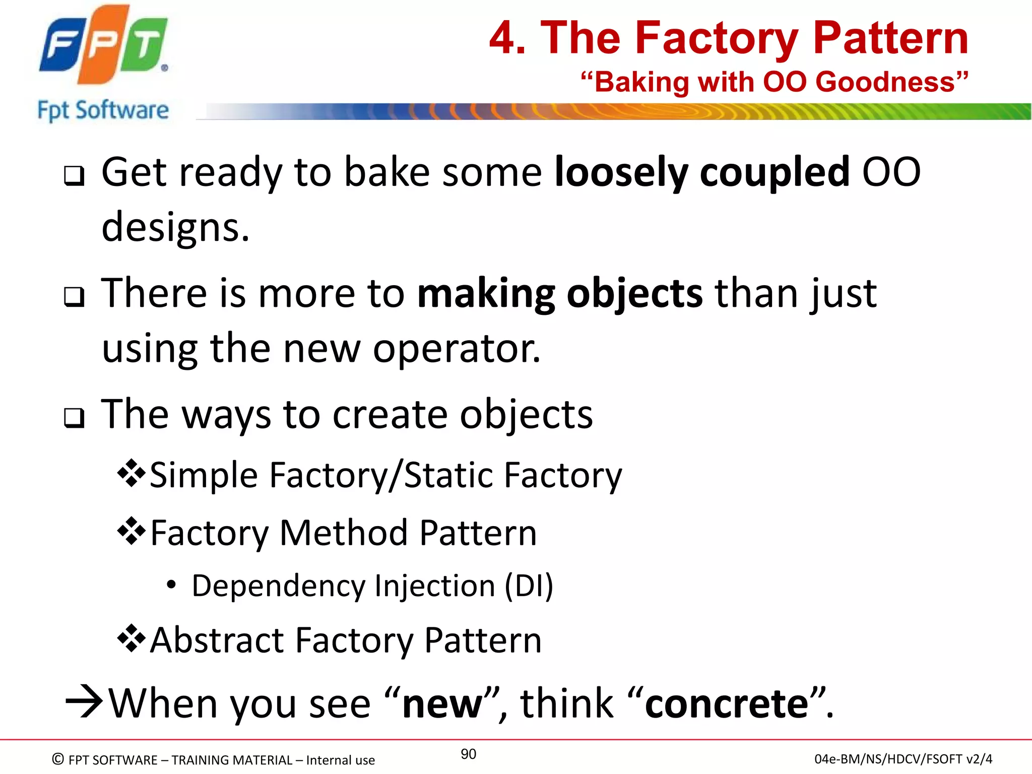 © FPT SOFTWARE – TRAINING MATERIAL – Internal use 
04e-BM/NS/HDCV/FSOFT v2/4 
90 
4. The Factory Pattern “Baking with OO Goodness” 
Get ready to bake some loosely coupled OO designs. 
There is more to making objects than just using the new operator. 
The ways to create objects 
Simple Factory/Static Factory 
Factory Method Pattern 
•Dependency Injection (DI) 
Abstract Factory Pattern 
When you see “new”, think “concrete”.  