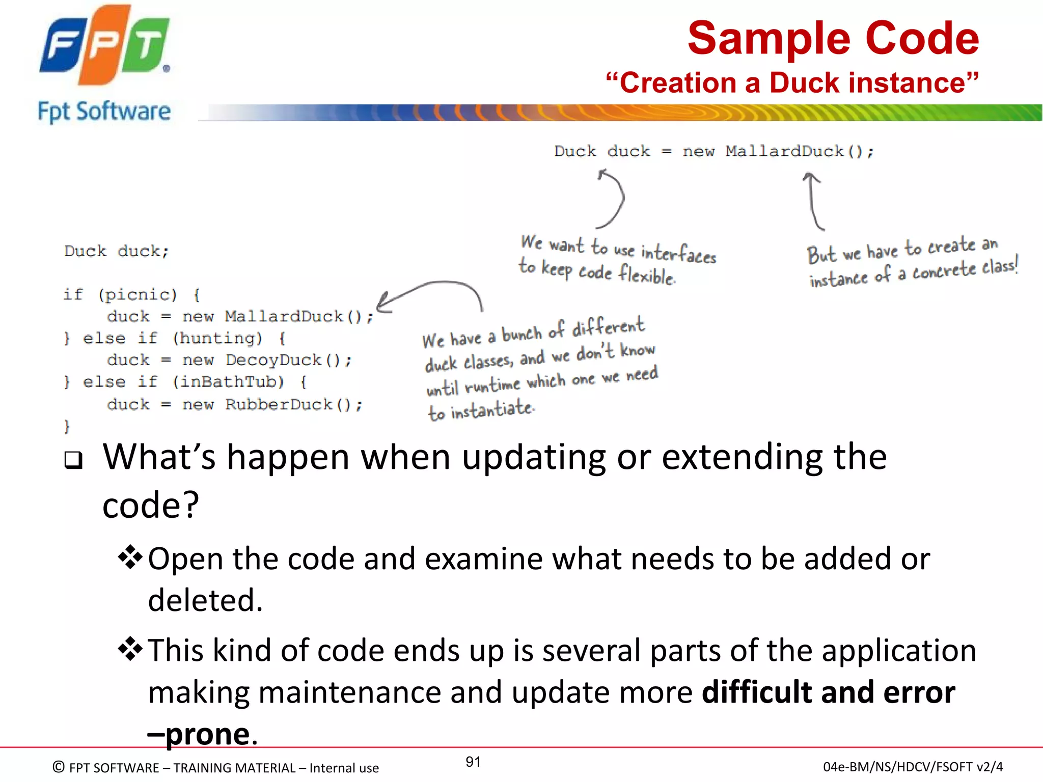 © FPT SOFTWARE – TRAINING MATERIAL – Internal use 
04e-BM/NS/HDCV/FSOFT v2/4 
91 
Sample Code “Creation a Duck instance” 
What’s happen when updating or extending the code? 
Open the code and examine what needs to be added or deleted. 
This kind of code ends up is several parts of the application making maintenance and update more difficult and error –prone.  
