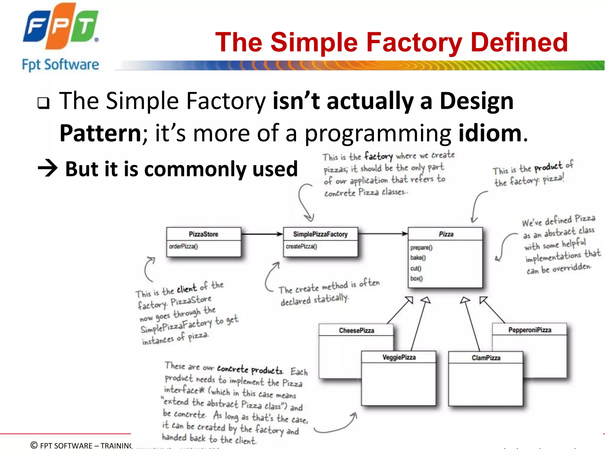 © FPT SOFTWARE – TRAINING MATERIAL – Internal use 
04e-BM/NS/HDCV/FSOFT v2/4 
96 
The Simple Factory Defined 
The Simple Factory isn’t actually a Design Pattern; it’s more of a programming idiom. 
 But it is commonly used  