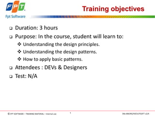 © FPT SOFTWARE – TRAINING MATERIAL – Internal use 
04e-BM/NS/HDCV/FSOFT v2/4 
1 
Training objectives 
Duration: 3 hours 
Purpose: In the course, student will learn to: 
 Understanding the design principles. 
 Understanding the design patterns. 
 How to apply basic patterns. 
Attendees : DEVs & Designers 
Test: N/A  