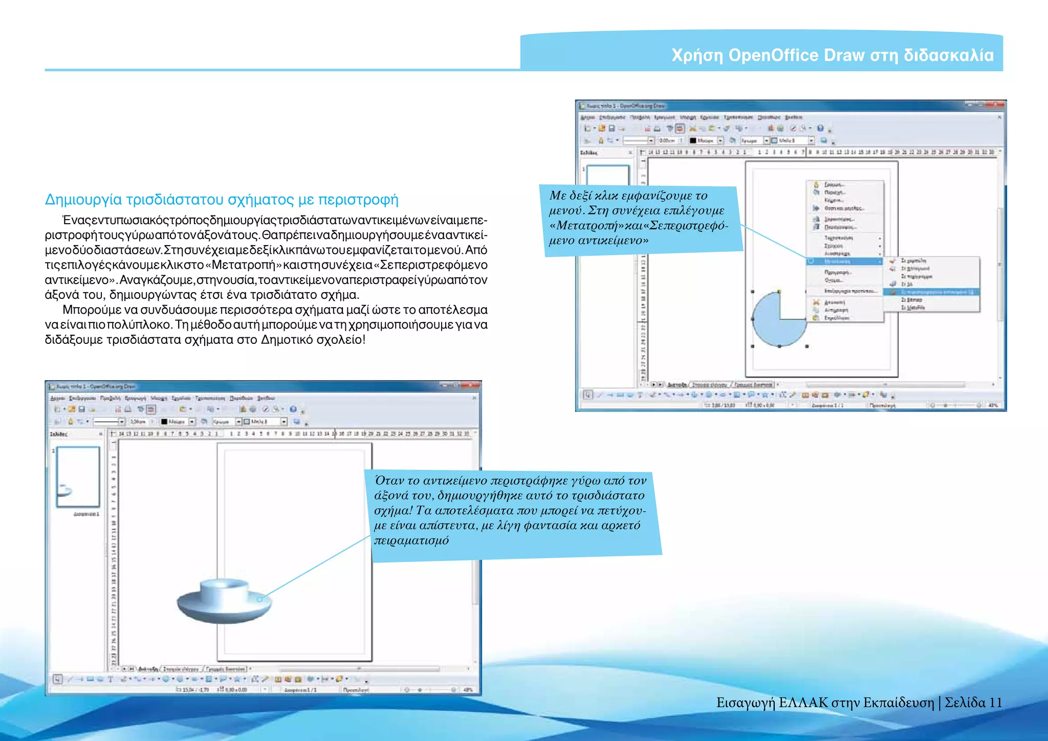 Χρήση OpenOffice Draw στη διδασκαλία




Δημιουργία τρισδιάστατου σχήματος με περιστροφή                                           Με δεξί κλικ εμφανίζουμε το
                                                                                          μενού. Στη συνέχεια επιλέγουμε
    Έναςεντυπωσιακόςτρόποςδημιουργίαςτρισδιάστατωναντικειμένωνείναιμεπε-                  «Μετατροπή»και«Σεπεριστρεφό-
ριστροφή τους γύρω από τον άξονά τους. Θα πρέπει να δημιουργήσουμε ένα αντικεί-           μενο αντικείμενο»
μενο δύο διαστάσεων. Στη συνέχεια με δεξί κλικ πάνω του εμφανίζεται το μενού. Από
τις επιλογές κάνουμε κλικ στο «Μετατροπή» και στη συνέχεια «Σε περιστρεφόμενο
αντικείμενο».Αναγκάζουμε,στηνουσία,τοαντικείμενοναπεριστραφείγύρωαπότον
άξονά του, δημιουργώντας έτσι ένα τρισδιάτατο σχήμα.
    Μπορούμε να συνδυάσουμε περισσότερα σχήματα μαζί ώστε το αποτέλεσμα
να είναι πιο πολύπλοκο. Τη μέθοδο αυτή μπορούμε να τη χρησιμοποιήσουμε για να
διδάξουμε τρισδιάστατα σχήματα στο Δημοτικό σχολείο!




                                                            Όταν το αντικείμενο περιστράφηκε γύρω από τον
                                                            άξονά του, δημιουργήθηκε αυτό το τρισδιάστατο
                                                            σχήμα! Τα αποτελέσματα που μπορεί να πετύχου-
                                                            με είναι απίστευτα, με λίγη φαντασία και αρκετό
                                                            πειραματισμό




                                                                                                                     Εισαγωγή ΕΛΛΑΚ στην Εκπαίδευση | Σελίδα 11
 