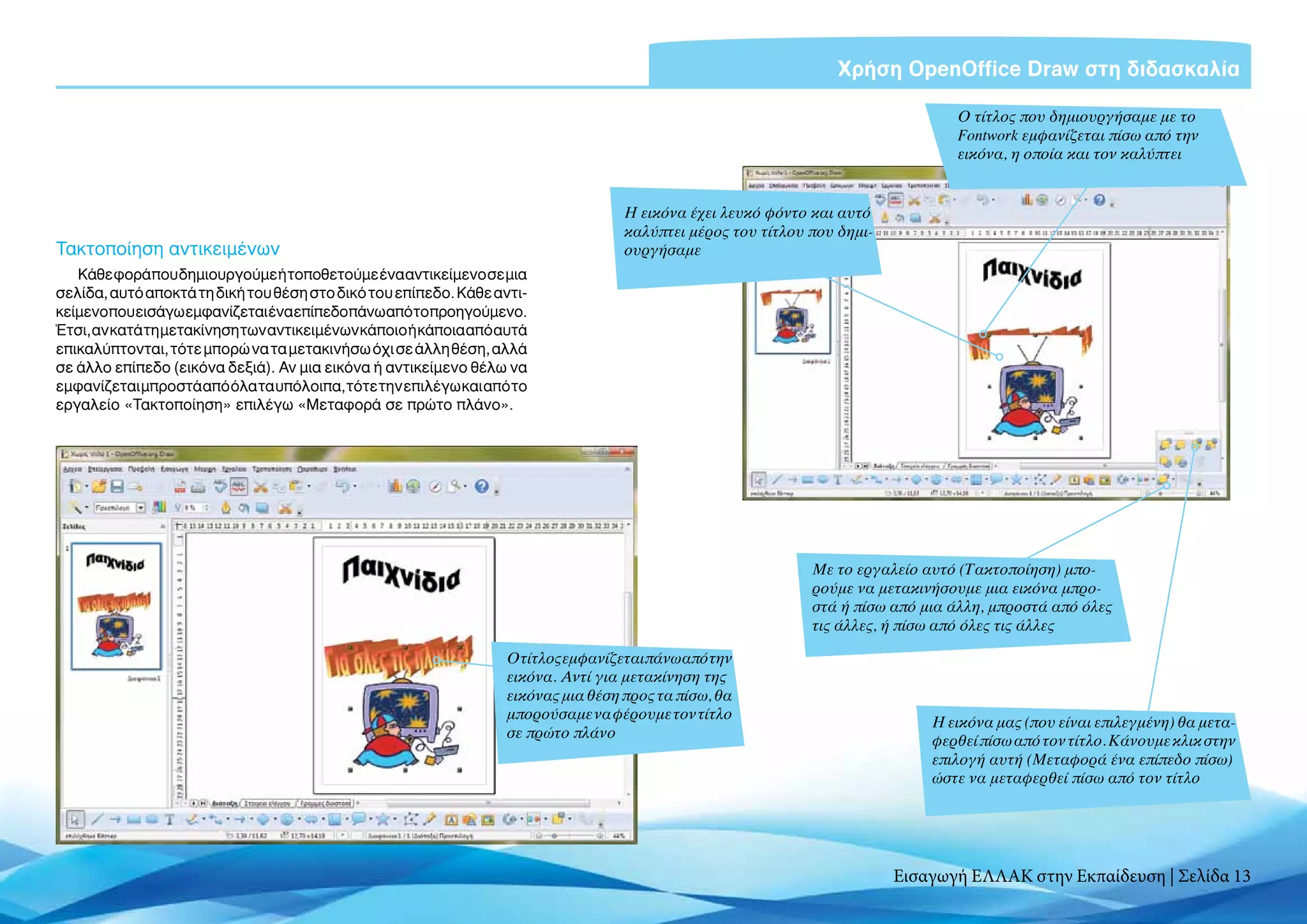 Χρήση OpenOffice Draw στη διδασκαλία

                                                                                                                               Ο τίτλος που δημιουργήσαμε με το
                                                                                                                               Fontwork εμφανίζεται πίσω από την
                                                                                                                               εικόνα, η οποία και τον καλύπτει


                                                                                  Η εικόνα έχει λευκό φόντο και αυτό
                                                                                  καλύπτει μέρος του τίτλου που δημι-
Τακτοποίηση αντικειμένων                                                          ουργήσαμε
   Κάθε φορά που δημιουργούμε ή τοποθετούμε ένα αντικείμενο σε μια
σελίδα, αυτό αποκτά τη δική του θέση στο δικό του επίπεδο. Κάθε αντι-
κείμενοπου εισάγωεμφανίζεται ένα επίπεδο πάνω απότοπροηγούμενο.
Έτσι, αν κατά τη μετακίνηση των αντικειμένων κάποιο ή κάποια από αυτά
επικαλύπτονται, τότε μπορώ να τα μετακινήσω όχι σε άλλη θέση, αλλά
σε άλλο επίπεδο (εικόνα δεξιά). Αν μια εικόνα ή αντικείμενο θέλω να
εμφανίζεται μπροστά από όλα τα υπόλοιπα, τότε την επιλέγω και από το
εργαλείο «Τακτοποίηση» επιλέγω «Μεταφορά σε πρώτο πλάνο».




                                                                                                            Με το εργαλείο αυτό (Τακτοποίηση) μπο-
                                                                                                            ρούμε να μετακινήσουμε μια εικόνα μπρο-
                                                                                                            στά ή πίσω από μια άλλη, μπροστά από όλες
                                                                                                            τις άλλες, ή πίσω από όλες τις άλλες

                                                                 Ο τίτλος εμφανίζεται πάνω από την
                                                                 εικόνα. Αντί για μετακίνηση της
                                                                 εικόνας μια θέση προς τα πίσω, θα
                                                                 μπορούσαμε να φέρουμε τον τίτλο
                                                                                                                            Η εικόνα μας (που είναι επιλεγμένη) θα μετα-
                                                                 σε πρώτο πλάνο
                                                                                                                            φερθεί πίσω από τον τίτλο. Κάνουμε κλικ στην
                                                                                                                            επιλογή αυτή (Μεταφορά ένα επίπεδο πίσω)
                                                                                                                            ώστε να μεταφερθεί πίσω από τον τίτλο




                                                                                                                        Εισαγωγή ΕΛΛΑΚ στην Εκπαίδευση | Σελίδα 13
 