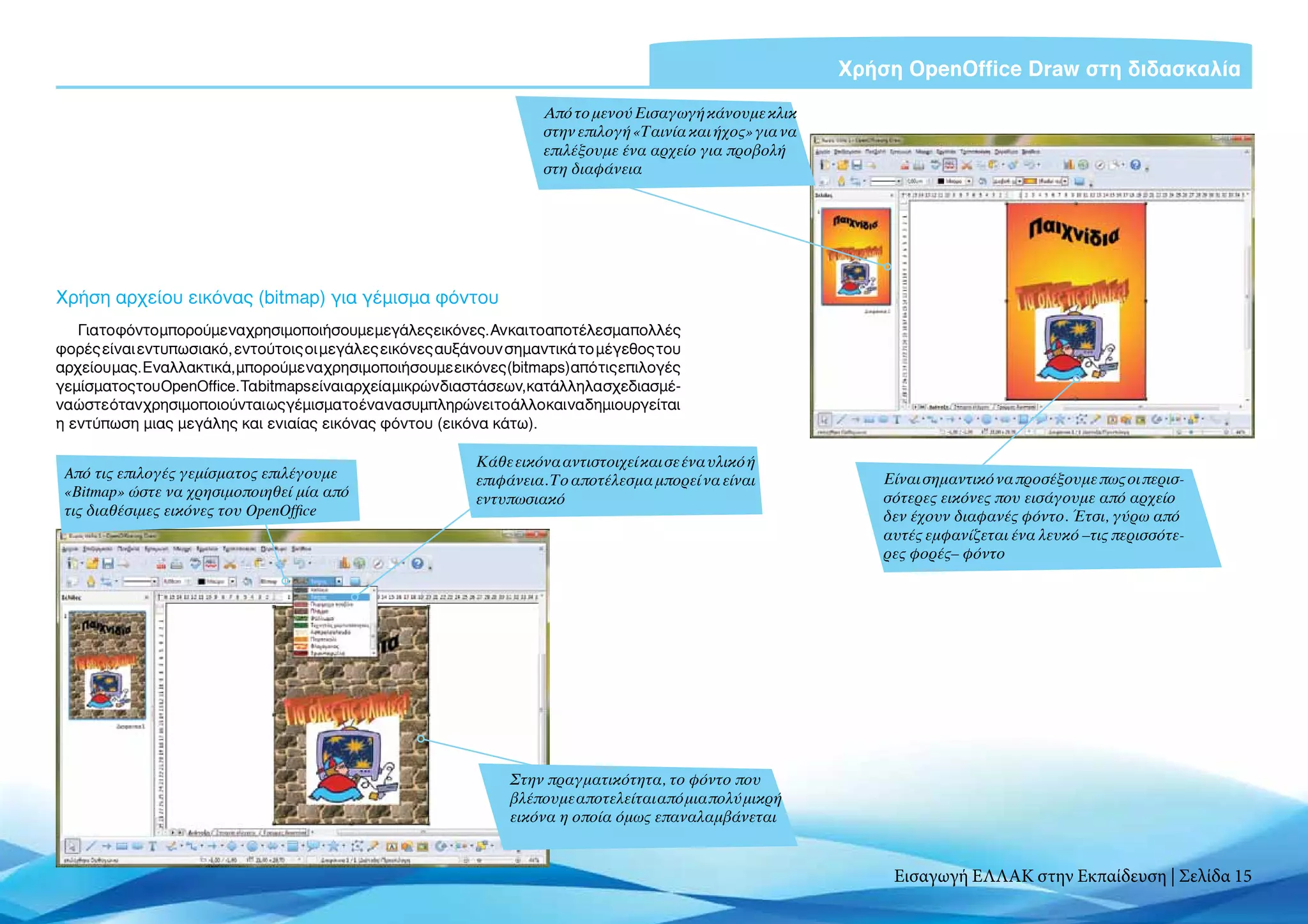 Χρήση OpenOffice Draw στη διδασκαλία
                                                                       Από το μενού Εισαγωγή κάνουμε κλικ
                                                                       στην επιλογή «Ταινία και ήχος» για να
                                                                       επιλέξουμε ένα αρχείο για προβολή
                                                                       στη διαφάνεια




Χρήση αρχείου εικόνας (bitmap) για γέμισμα φόντου
   Για τοφόντομπορούμε να χρησιμοποιήσουμε μεγάλεςεικόνες.Ανκαιτοαποτέλεσμαπολλές
φορές είναι εντυπωσιακό, εντούτοις οι μεγάλες εικόνες αυξάνουν σημαντικά το μέγεθος του
αρχείου μας. Εναλλακτικά, μπορούμε να χρησιμοποιήσουμε εικόνες (bitmaps) από τις επιλογές
γεμίσματος του OpenOffice. Τα bitmaps είναι αρχεία μικρών διαστάσεων, κατάλληλα σχεδιασμέ-
να ώστε όταν χρησιμοποιούνται ως γέμισμα το ένα να συμπληρώνει το άλλο και να δημιουργείται
η εντύπωση μιας μεγάλης και ενιαίας εικόνας φόντου (εικόνα κάτω).

                                                             Κάθε εικόνα αντιστοιχεί και σε ένα υλικό ή
 Aπό τις επιλογές γεμίσματος επιλέγουμε                      επιφάνεια. Το αποτέλεσμα μπορεί να είναι              Είναι σημαντικό να προσέξουμε πως οι περισ-
 «Bitmap» ώστε να χρησιμοποιηθεί μία από                     εντυπωσιακό                                           σότερες εικόνες που εισάγουμε από αρχείο
 τις διαθέσιμες εικόνες του OpenOffice                                                                             δεν έχουν διαφανές φόντο. Έτσι, γύρω από
                                                                                                                   αυτές εμφανίζεται ένα λευκό –τις περισσότε-
                                                                                                                   ρες φορές– φόντο




                                                                  Στην πραγματικότητα, το φόντο που
                                                                  βλέπουμε αποτελείται από μια πολύ μικρή
                                                                  εικόνα η οποία όμως επαναλαμβάνεται


                                                                                                                    Εισαγωγή ΕΛΛΑΚ στην Εκπαίδευση | Σελίδα 15
 