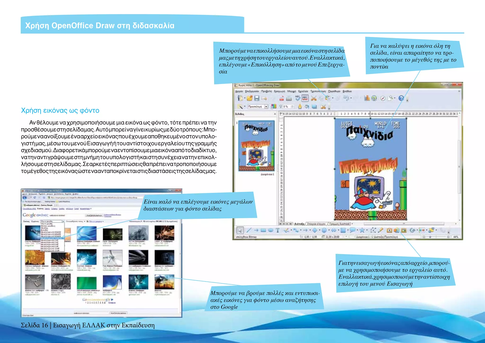 Χρήση OpenOffice Draw στη διδασκαλία

                                                                                                                                           Για να καλύψει η εικόνα όλη τη
                                                                                 Μπορούμε να επικολλήσουμε μια εικόνα στη σελίδα           σελίδα, είναι απαραίτητο να τρο-
                                                                                 μας με τη χρήση του εργαλείου αυτού. Εναλλακτικά,         ποποιήσουμε το μέγεθός της με το
                                                                                 επιλέγουμε «Επικόλληση» από το μενού Επεξεργα-            ποντίκι
                                                                                 σία




Χρήση εικόνας ως φόντο
    Αν θέλουμε να χρησιμοποιήσουμε μια εικόνα ως φόντο, τότε πρέπει να την
προσθέσουμε στη σελίδα μας. Αυτό μπορεί να γίνει κυρίως με δύο τρόπους: Μπο-
ρούμε να ανοίξουμε ένα αρχείο εικόνας που έχουμε αποθηκευμένο στον υπολο-
γιστή μας, μέσω του μενού Εισαγωγή ή του αντίστοιχου εργαλείου της γραμμής
σχεδιασμού. Διαφορετικά μπορούμε να εντοπίσουμεμιαεικόνααπότοδιαδίκτυο,
να την αντιγράψουμε στη μνήμη του υπολογιστή και στη συνέχεια να την επικολ-
λήσουμε στη σελίδα μας. Σε αρκετές περιπτώσεις θα πρέπει να τροποποιήσουμε
το μέγεθος της εικόνας ώστε να ανταποκρίνεται στις διαστάσεις της σελίδας μας.




                                                Είναι καλό να επιλέγουμε εικόνες μεγάλων
                                                διαστάσεων για φόντο σελίδας




                                                                                                                               Για την εισαγωγή εικόνας από αρχείο, μπορού-
                                                                                                                               με να χρησιμοποιήσουμε το εργαλείο αυτό.
                                                                                                                               Εναλλακτικά, χρησιμοποιούμε την αντίστοιχη
                                                                                                                               επιλογή του μενού Εισαγωγή
                                                                           Mπορούμε να βρούμε πολλές και εντυπωσι-
                                                                           ακές εικόνες για φόντο μέσω αναζήτησης
                                                                           στο Google


Σελίδα 16 | Εισαγωγή ΕΛΛΑΚ στην Εκπαίδευση
 